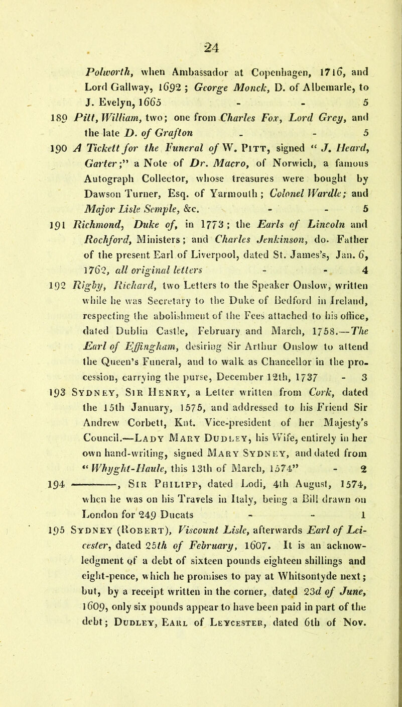 Polworth, when Ambassador at Copenhagen, 1710, and Lord Gallway, 1692 ; George Monck^ D. of Albemarle, to J. Evelyn, 1665 - - 5 180 Pinj Williamf ivio\ one from CAar/es Fox, Lord Grey^ and the late J>. of Grafton _ _ 5 190 A Tickett for the Funeral ofW, Pitt, signed J. Heard, Garter a Note of Dr. Macro, of Norwich, a famous Autograph Collector, whose treasures were bought by Daw'son Turner, Esq. of Yarmouth ; Colonel Wardle; and Major Lisle Semple, &c. - _ 5 191 Richmond, Duke of, in 1773; the Earls of Lincoln and Rochford, Ministers; and Charles Jenkinson, do. Father of the present Earl of Liverpool, dated St. James’s, Jan. 6, 1762, all original letters - - 4 192 Rigby, Richard, two Letters to the Speaker Onslow, written while he was Secretary to the Duke of Bedford in Ireland, respecting the abolishment of the Fees attached to his office, dated Dublin Castle, February and March, 1758.—The Earl of Effingham, desiring Sir Arthur Onslow to attend the Queen’s Funeral, and to walk, as Chancellor in the pro- cession, carrying the purse, December 12th, 1737 - 3 193 Sydney, Sir Henry, a Letter written from Cork, dated the 15th January, 1575, and addressed to bis Friend Sir Andrew Corbett, Kot. Vice-president of her Majesty’s Council.—Lady Mary Dudley, his Wife, entirely in her own hand-writing, signed Mary Sydney, and dated from Whijgkt-Haule, this 13th of March, 1574” - 2 194 ——^ Sir Pbilipp, dated Lodi, 4lh August, 1374, when he was on his Travels in Italy, being a Bill drawn on London for 249 Ducats « - 1 195 Sydney (Bobert), Viscount Lisle, afterwards Earl of Lei- cester, dated 2bth of February, 1607. It is an acknow- ledgment Qt a debt of sixteen pounds eighteen shillings and eight“pence, which he promises to pay at Whitsontyde next; but, by a receipt written in the corner, dated 23d of June, 1609, only six pounds appear to have been paid in part of the debt; Dudley, Eaul of Leycester, dated 6th of Nov.