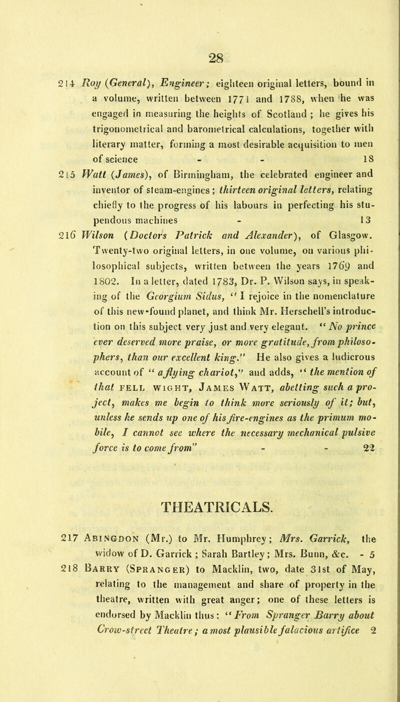 2!4 Roy {General), Engineer; eigliteeii original letters, bound in a volume, written between 1771 and 1788, when he was engaged in measuring the heights of Scotland ; he gives his trigonometrical and barometrical calculations, together with literar}' matter, forming a most desirable acquisition to men of science - - 18 2s5 Watt (James), of Birmingham, the celebrated engineer and inventor of steam-engines; thirteen original letters, relating chiefly to the progress of his labours in perfecting his stu- pendous machines - 13 21(5 Wilson (Doctors Patrick and Alexander), of Glasgow. Twenty-two original letters, in one volume, on various phi- losophicul subjects, written between the years 17d9 and 1802. In a letter, dated 1783, Dr. P. Wilson says, in speak- ing of the Georgium Sidus, I rejoice in the nomenclature of this new-found planet, and think Mr. Herschell’s introduc- tion on this subject very just and very elegant. ** A'c prince ever deserved more praise, or more gratitude, from philoso- phers, than our excellent king.’* He also gives a ludicrous account of “ a flying chariot,and adds, “ the mention of that FELL WIGHT, James Watt, abetting such a pro- ject, makes me begin io think more seriously of it; hut, unless he sends up one of his fire-engines as the primum mo- bile, I cannot see where the necessary mechanical pulsive force is to come from” - - 22 THEATRICALS. 217 Abingdon (Mr.) to Mr. Humphrey; Mrs. Garrick, the widow of D. Garrick ; Sarah Bartley; Mrs. Bunn, &c. - 5 218 Barry (Spranger) to Mackiin, two, date 31st of May, relating to the management and share of property in the theatre, written with great anger; one of these letters is endorsed by Mackiin thus: “ From Spranger Barry about Crow-street Theatre; a most plausible falacious artifice 2