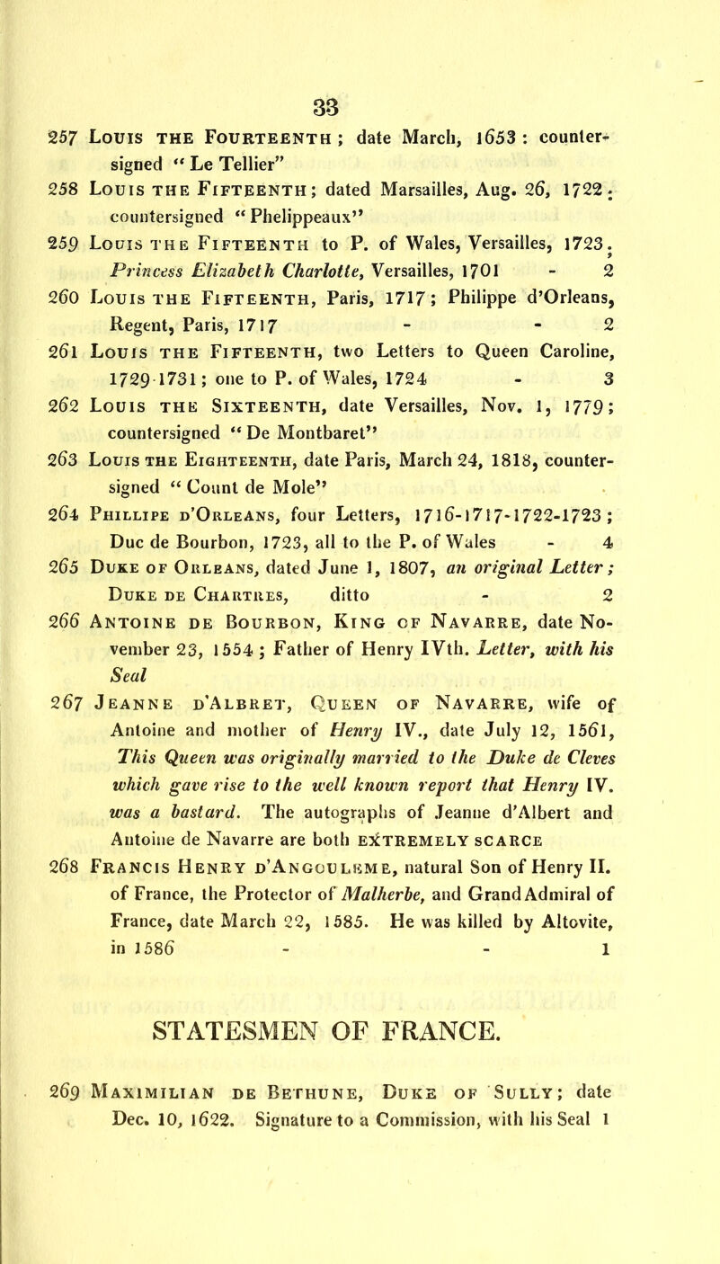 3B 257 Louis the Fourteenth; date March, l653 : counter- signed ** Le Tellier” 258 Louis the Fifteenth; dated Marsailles, Aug. 26, 1722 j countersigned “ Phelippeaux” 259 Louis the Fifteenth to P. of Wales, Versailles, 1723. Princess Elizabeth Charlotte^ Versailles, 1701 - 2 260 Louis THE Fifteenth, Paris, 1717; Philippe d’Orleans, Regent, Paris, 1717 “ * 2 261 Louis the Fifteenth, two Letters to Queen Caroline, 1729 1731; one to P. of Wales, 1724 - 3 262 Louis THE Sixteenth, date Versailles, Nov. 1, 1779; countersigned “ De Montbaret” 263 Louis the Eighteenth, date Paris, March 24, 1818, counter- signed Count de Mole” 264 Phillipe d’Orleans, four Letters, 1716-1717-1722-1723 ; Due de Bourbon, 1723, all to the P. of Wales - 4 265 Duke of Orleans, dated June 1, 1807, a?i original Letter; Duke de Chartres, ditto - 2 266 Antoine de Bourbon, King of Navarre, date No- vember 23, 1554 ; Father of Henry IVth. Letter, with his Seal 267 Jeanne d’Albret, Queen of Navarre, wife of Antoine and mother of Henry IV., date July 12, 156l, This Queen was originally married to the Duke de Cleves which gave rise to the well known report that Henry IV. was a bastard. The autographs of Jeanne d'Albert and Antoine de Navarre are both ejctremely scarce 268 Francis Henry d’Angouleme, natural Son of Henry IL of France, the Protector of Malherbe, and Grand Admiral of France, date March 22, 1585. He was killed by Altovite, in 1586 - - 1 STATESMEN OF FRANCE. 269 Maximilian de Bethune, Duke of Sully; date Dec. 10, 1622. Signature to a Commission, with his Seal 1
