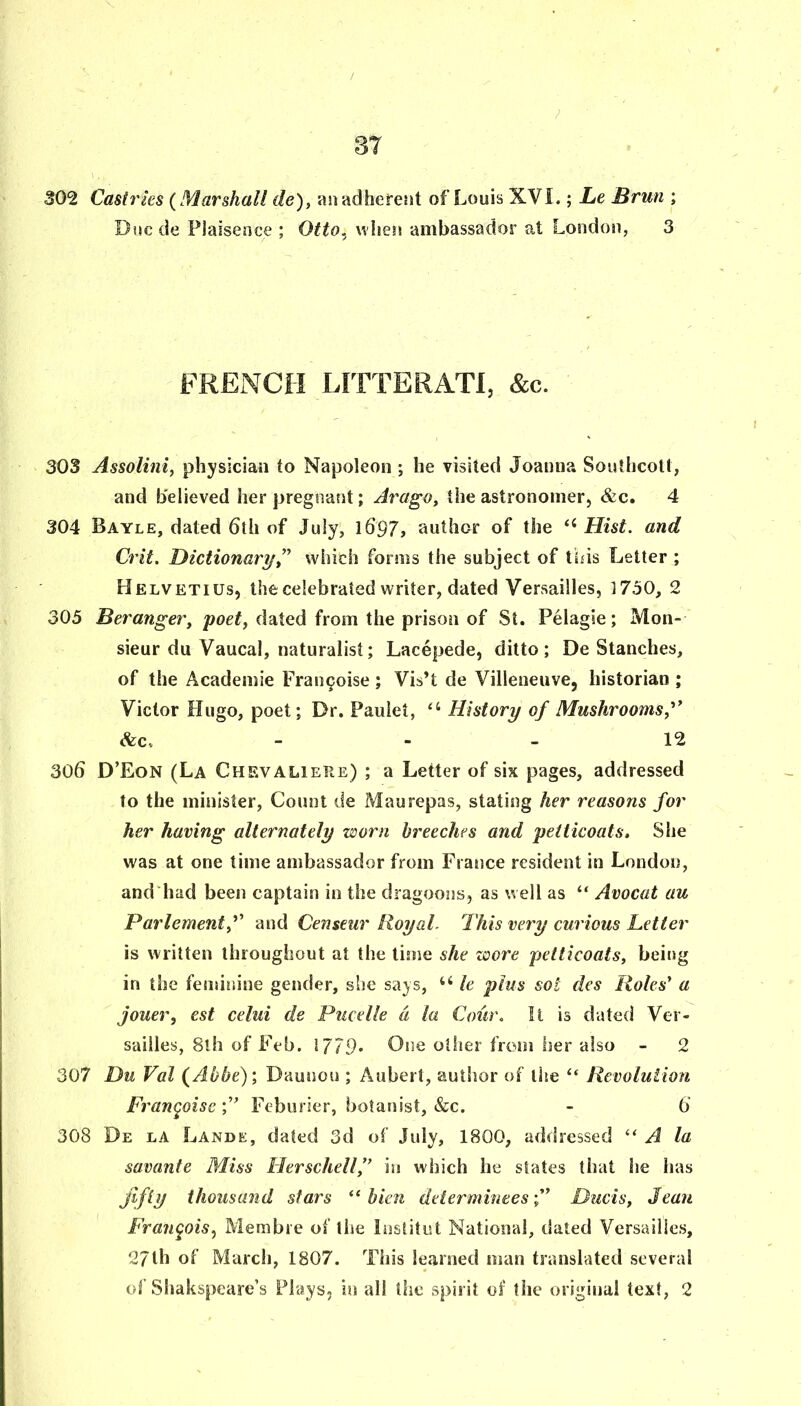 302 Castries {Marshall de), an adheretst of Louis XVL ; Le Brun ; Due de Flaisence ; Otto, wliesi ambassador at London, 3 FRENCH LITTERATl, &c. 303 Assolini^ physician to Napoleon ; he visited Joanna Southcotl, and believed her pregnant; Jt'ago, the astronomer, &c. 4 304 Bayle, dated 6th of July, 1697, author of the Hist, and Crit. HicHonaryt^ which forms the subject of this Letter ; Helvetius, the celebrated writer, dated Versailles, 1750, 2 305 Beranger, poef, dated from the prison of St. Pelagie; Mon- sieur du Vaucal, naturalist; Lacepede, ditto; De Stanches, of the Academic Frau9oise; Vis’t de Villeneuve, historian ; Victor Hugo, poet; Dr. Paulet, ‘‘ History of Mushrooms, <fec. - - - 12 306 D’Eon (La Chevaliere) ; a Letter of six pages, addressed to the minister. Count de Maurepas, stating her reasons for her having alternately worn breeches and petticoats. She was at one time ambassador from France resident in London, and had been captain in the dragoons, as well as “ Avocat au Parlementf and Censeur Royal. This very curious Letter is written throughout at the time she wore petticoats, being in the fenuniue gender, she says, le plus sol des Roles' a jouer, est celui de Pucelle a la Coiir. It is dated Ver- sailles, 8lh of Feb. 1779* Cue oilier from her also - 2 307 Du Val {Abbe)', Daunou ; Aubert, author of the Revolution Frangoise Feburier, botanist, &c. - 6 308 De la Lande, dated 3d of July, 1800, addressed “ A la savante Miss Herschell, m which he states that he has fifty thousand stars “ bien deiermineesDuds, Jean Frangois^ Membie of the Institut National, dated Versailles, 27th of March, 1807. This learned man translated several of Shakspeare’s Plays, in all tlie spirit of the original text, 2