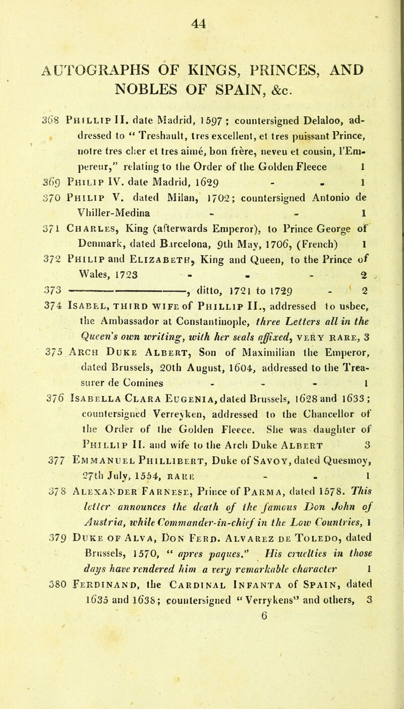 AUTOGRAPHS OF KINGS, PRINCES, AND NOBLES OF SPAIN, &c. S68 Phillip II, date Madrid, 1597 ; countersigned Delaloo, ad- dressed to “ Treshault, tres excellent, el tres puissant Prince, not re tres cher et tres aiine, bon frere, neveu et cousin, TEm- pereur,” relating to the Order of the Golden Fleece 1 Sd9 Philip IV. date Madrid, 16^9 - - 1 370 Philip V. dated Milan, 1702; countersigned Antonio de Vhiller-Medina - - 1 371 Charles, King (afterwards Emperor), to Prince George of Denmark, dated Barcelona, 9th May, 1706, (French) 1 372 Philip and Elizabeth, King and Queen, to the Prince of Wales, 1723 - - - 2 373 ,/ditto, 1721 to 1729 - 2 374 Isabel, third wife of Phillip II., addressed to usbec, the Ambassador at Constantinople, three Letters all in the Queen's own writing, with her seals affixed^ very rare, 3 375 Arch Duke Albert, Son of Maximilian the Emperor, dated Brussels, 20th August, l604, addressed to the Trea- surer de Comines 1 376 Isabella Clara Eugenia,dated Brussels, i6'28and l633; countersigned Verreyken, addressed to the Chancellor of the Order of the Golden Fleece. She was daughter of Phillip II. and wife to the Arch Duke Albert 3 377 EmxMANuel Phillieert, Duke of Savoy, dated Quesmoy, 27th July, 1554, RARE - - I 37s Alexander Farnese, Prince of Farm a, dated 1578. This letter announces the death of the famous Don John of Austria, while Commander-in-chief in the Low Countries, 1 379 Duke of Alva, Don Ferd. Alvarez de Toledo, dated Brussels, 1570, “ apres paquesA His cruelties in those days have rendered him a very remarkable character 1 380 Ferdinand, the Cardinal Infanta of Spain, dated 1635 and i63S; countersigned ‘‘Verrykens’^ and others, 3 6