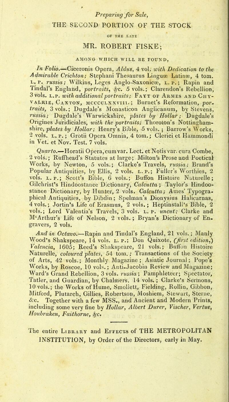 Preparing for Sale, THE SECOND PORTION OF THE STOCK OF THE LATE MR. ROBERT FISKE; AMO^iTG WHICH WILL BE FOUND, In Folio.—Ciceronis Opera, Aldus, 4 vol. with Dedication to the Admirable Crichton; Stephani Thesaurus Linguse Latinse, 4 tom. L. p. russia; Wilkins, Leges Anglo-Saxonicse, l. p.; Ptapin and Tindal’s England, portraits, ^c. 5 vols.; Clarendon’s Rebellion, 3 vols. L.p. with additional portraits; Fayt of Armes and Chy- VALRiE, Caxton, MCCCCLxxviii.; Bumet’s Reformation, por- traits, 3 vols.; Dugdale’s Monasticon Anglicanum, by Stevens, russia; Dugdale’s Warwickshire, plates by Hollar; Dugdale’s Origines Juridiciales, with the portraits; Thoroton’s Nottingham- shire, by Hollar; Henry’s Bible, 5 vols. ; Barrow’s Works, 2 vols. L.p.; Grotii Opera Omnia^, 4 tom.; Clerici et Hammondi in Vet. et Nov. Test. 7 vols. Quarto.—Horatii Opera,cumvar. Lect. et Notis var. cura Combe, 2 vols.; RufFhead’s Statutes at large; Miiton^s Prose and Poetical Works, by Newton, 5 vols.; Clarke’s Travels, russia; Brand’s Popular Antiquities, by Ellis, 2 vols. l.p.; Fuller’s Worthies, 2 vols. L.P.; Scott’s Bible, 6 vols.; Buffon Histoire Naturelle; Gilchrist’s Hindoostanee Dictionary, Calcutta; Taylor’s Hindoo- stanee Dictionary, by Hunter, 2 vols. Calcutta; Ames’ Typogra- phical Antiquities, by Dibdin; Spelman’s Dionysius Halicarnas, 4 vols.; Jortin’s Life of Erasmus, 2 vols.; Heptinstall’s Bible, 2 vols.; Lord Valentia’s Travels, 3 vols. l. p. uncut: Clarke and McArthur’s Life of Nelson, 2 vols.; Bryan’s Dictionary of En- gravers, 2'vols. And in Octavo.—Rapin and Tindal’s England, 21 vols.; Manly Wood’s Shakspeare, 14 vols. l. p.; Don Quixote, (first edition,') Valencia, 1605; Reed’s Shakspeare, 21 vols.; Butibn Histoire Naturelle, coloured plates, 54 torn.; Transactions of the Society of Arts, 42 vols.; Monthly Magazine; Asiatic Journal; Pope’s Works, by Ro'scoe, 10 vols.; Anti-Jacobin Review and Magazine; Ward’s Grand Rebellion, 3 vols. russia. Pamphleteer; Spectator, Tatler, and Guardian, by Chalmers, 14 vols.; Clarke’s Sermons, 10 vols.; the Works of Hume, Smoliett, Fielding, Rollin, Gibbon, Mitford, Plutarch, Gillies, Robertson, Moshiem, Stewart, Sterne, &c. Together with a few MSS., and Ancient and Modern Prints, including some very fine by Hollar, Albert Durer, Vischer, Vertue, Houbrake7i, Faithorne, ^c. The entire Library and Effects of THE METROPOLITAN INSTITUTION, by Order of the Directors, early in May.