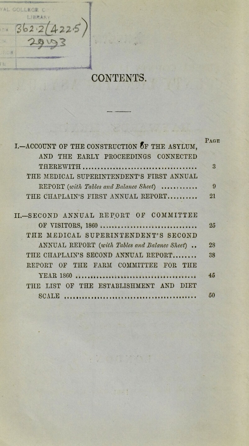 ■ v'.:-icr. CONTENTS. ^ ± AK.T I— ACCOUNT OF THE CONSTRUCTION OF THE ASYLUM, AND THE EARLY PROCEEDINGS CONNECTED THEREWITH 3 THE MEDICAL SUPERINTENDENT’S FIRST ANNUAL REPORT (with Tables and Balance Sheet) 9 THE CHAPLAIN’S FIRST ANNUAL REPORT 21 II— SECOND ANNUAL REPORT OF COMMITTEE OF VISITORS, 1860 25 THE MEDICAL SUPERINTENDENT’S SECOND ANNUAL REPORT (with Tables and Balance Sheet) ., 28 THE CHAPLAIN’S SECOND ANNUAL REPORT 38 REPORT OF THE FARM COMMITTEE FOR THE YEAR 1860 45 THE LIST OF THE ESTABLISHMENT AND DIET SCALE 60