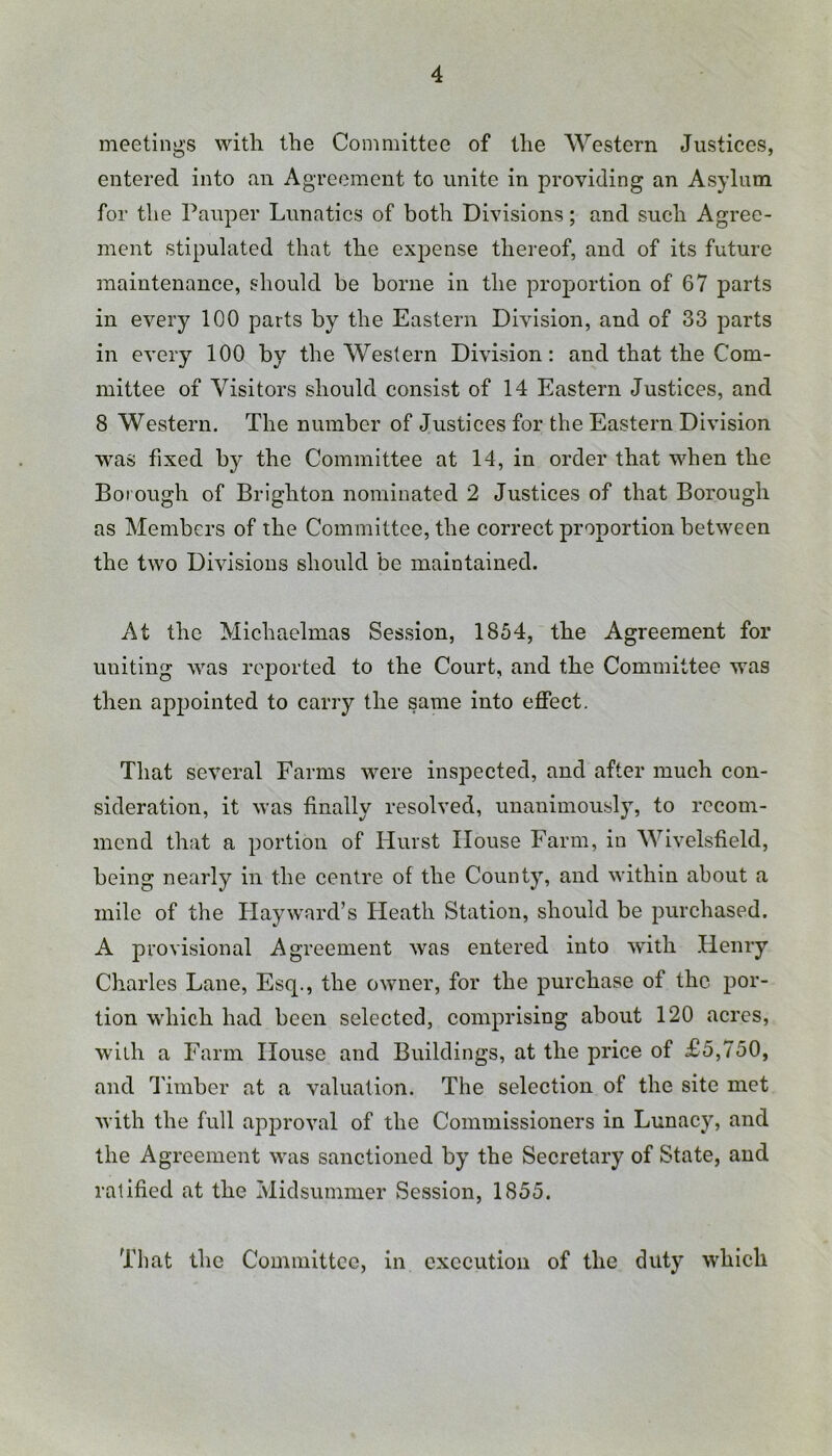 meetings with the Committee of the Western Justices, entered into an Agreement to unite in providing an Asylum for tlie Pauper Lunatics of both Divisions; and such Agree- ment stipulated that the expense thereof, and of its future maintenance, should be borne in the proportion of 67 parts in every 100 parts by the Eastern Division, and of 33 parts in every 100 by the Western Division: and that the Com- mittee of Visitors should consist of 14 Eastern Justices, and 8 Western. The number of Justices for the Eastern Division was fixed by the Committee at 14, in order that when the Borough of Brighton nominated 2 Justices of that Borough as Members of the Committee, the correet proportion between the two Divisions should be maintained. At the Michaelmas Session, 1854, the Agreement for uniting was reported to the Court, and the Committee was then apj)ointed to carry the same into effect. That several Farms were inspected, and after much con- sideration, it was finally resolved, unanimously, to recom- mend that a portion of Hurst House Farm, in Wivelsfield, being nearly in the centre of the County, and within about a mile of the Playward’s Heath Station, should be purchased. A provisional Agreement was entered into with Henry Charles Lane, Esq., the owner, for the purchase of the por- tion which had been selected, comprising about 120 acres, with a Farm House and Buildings, at the price of £5,750, and Timber at a valuation. The selection of the site met with the full approval of the Commissioners in Lunacy, and the Agreement was sanctioned by the Secretary of State, and ratified at the Midsummer Session, 1855. That the Committee, in execution of the duty which