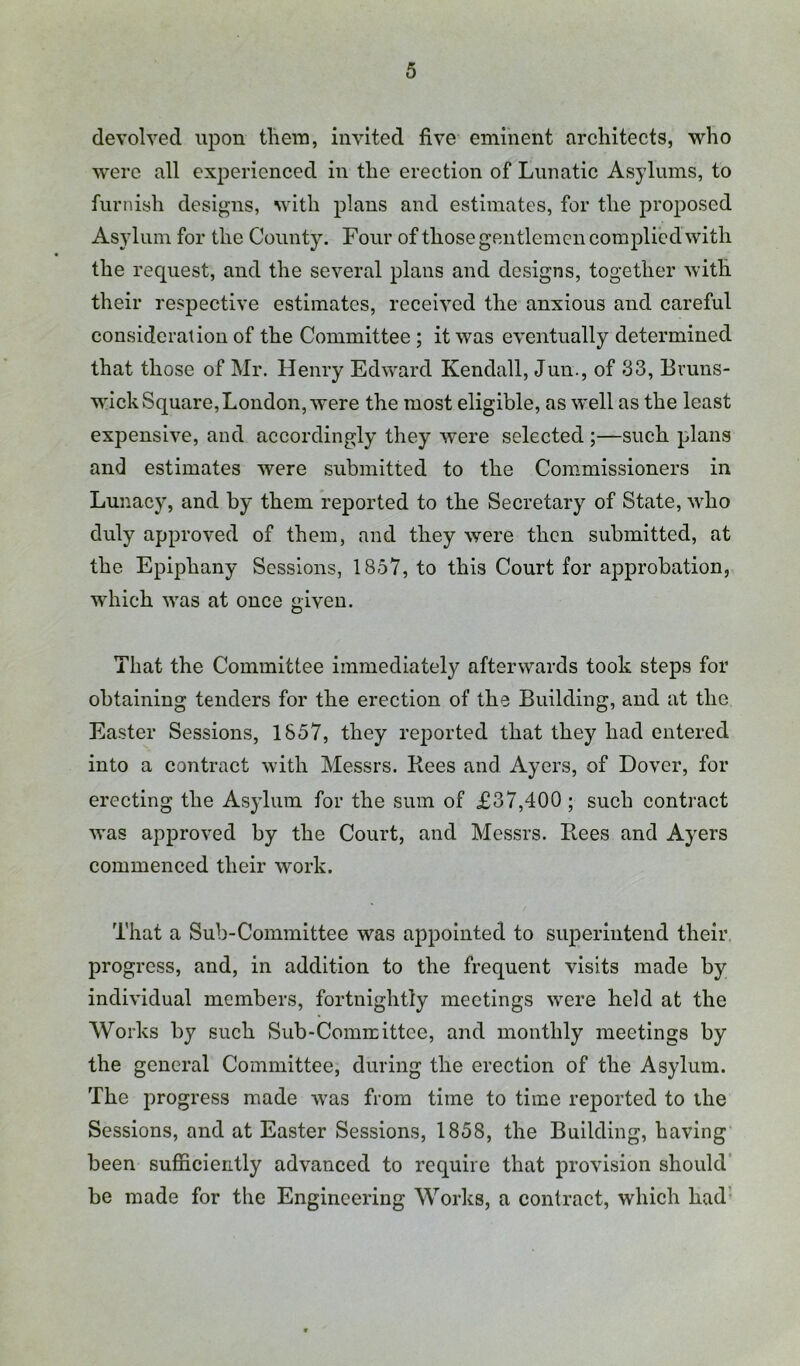 devolved upon them, invited five eminent areliitects, who were all experienced in the erection of Lunatic Asylums, to furnish designs, with plans and estimates, for the proposed Asylum for the County. Four of those gentlemen complied with the request, and the several plans and designs, together with their respective estimates, received the anxious and careful consideration of the Committee ; it was eventually determined that those of Mr. Henry Edward Kendall, Jun., of 33, Evuns- wick Square, London, were the most eligible, as well as the least expensive, and accordingly they were selected ;—such plans and estimates were submitted to the Commissioners in Lunacy, and by them reported to the Secretary of State, who duly approved of them, and they were then submitted, at the Epiphany Sessions, 1857, to this Court for approbation, which was at once given. That the Committee immediately afterwards took steps for obtaining tenders for the erection of the Building, and at the Easter Sessions, 1857, they reported that they had entered into a contract with Messrs. Rees and Ayers, of Dover, for erecting the Asylum for the sum of £37,400 ; such contract w’as approved by the Court, and Messrs. Rees and Ayers commenced their work. That a Sub-Committee was appointed to superintend their progress, and, in addition to the frequent visits made by individual members, fortnightly meetings wmre held at the Works by such Sub-Comreittee, and monthly meetings by the general Committee, during the erection of the Asylum. The progress made was from time to time reported to the Sessions, and at Easter Sessions, 1858, the Building, having been sufiicieritly advanced to require that provision should' be made for the Engineering Works, a contract, which had’