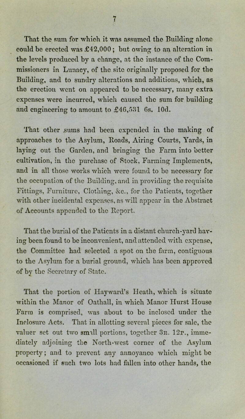 That tho sum for which it was assumed the Buildln^ alone could be erected was £42,000; but owin^ to an alteration in the levels produced by a change, at the instance of the Com- missioners in Lunacy, of the site originally proposed for the Building, and to sundiy alterations and additions, which, as the erection went on appeared to be necessary, many extra expenses were incurred, which caused the sum for building and engineering to amount to £46,r)ol 6s. lOd. That other ijums had been expended in the making of approaches to the Asylum, Hoads, Airing Courts, Yards, in laying out the Garden, and bringing the Farm into better cultivation, in tho purchase of Stock, Farming Implements, and in all those works which were found to be necessary for the occupation of the Building, and in providing the requisite Fittings, Furniture, Clothing, &c., for the Patients, together with other incidental expenses, as will appear in the Abstract of Accounts appended to the P^eport. That the burial of the Patients in a distant church-yard hav- ing been found to be inconvenient, and attended with expense, the Committee had selected a spot on the hirin, contiguous to the Asylum for a burial ground, which has been approved of by the Secretary of State. That the portion of Play ward’s Heath, which is situate within the Manor of Oathall, in which Manor Plurst House Farm is comprised, was about to be inclosed under the Inclosure Acts. That in allotting several pieces for sale, the valuer set out two small portions, together 3n. 12r., imme- diately adjoining the North-west corner of the Asylum property; and to prevent any annoyance whicli might be occasioned if such two lots had fallen into other hands, the
