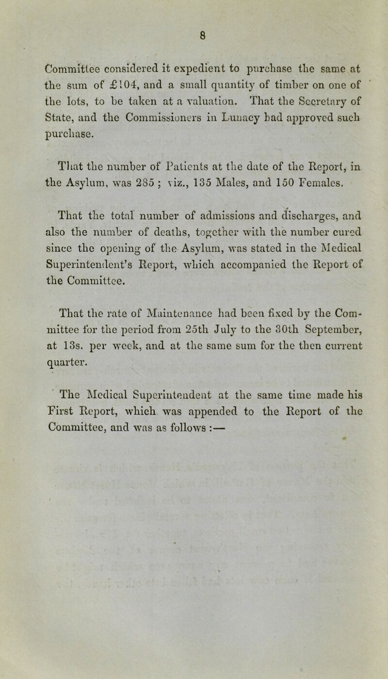 Committee considered it expedient to pnrchase the same at the sum of £104, and a small quantity of timber on one of the lots, to be taken at a valuation. That the Secretary of State, and the Commissioners in Lunacy had approved such purchase. That the number of Patients at the date of the Report, in the Asylum, was 285 ; viz., 135 Males, and 150 Females. That the total number of admissions and discharges, and also the number of deaths, together with the number cured since the opening of the Asylum, was stated in the Medical Superintendent’s Report, which accompanied the Report of the Committee. That the rate of Maintenance had been fixed by the Com- mittee for the period from 25th July to the 30th September, at 13s. per week, and at the same sum for the then current quarter. The Medical Superintendent at the same time made his First Report, which was appended to the Report of the Committee, and was as follows :—