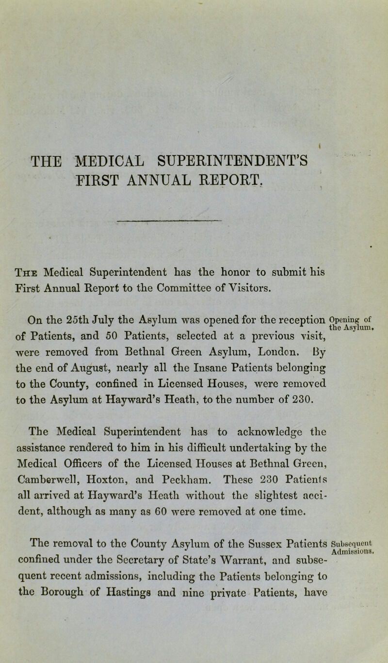 THE MEDICAL SUPERINTENDENT’S FIRST ANNUAL REPORT. The Medical Superintendent has the honor to submit his First Annual Report to the Committee of Visitors. On the 25th July the Asylum was opened for the reception Opening of ^ ^ ^ . the Asylum, of Patients, and 50 Patients, selected at a previous visit, were removed from Bethnal Green Asylum, Loudon. By the end of August, nearly all the Insane Patients belonging to the County, confined in Licensed Houses, were removed to the Asylum at Hayward’s Heath, to the number of 230. The Medical Superintendent has to acknowledge the assistance rendered to him in his difficult undertaking by the Medical Officers of the Licensed Houses at Bethnal Green, Camberwell, Hoxton, and Peckham. These 230 Patients all arrived at Hayward’s Heath without the slightest acci- dent, although as many as 60 were removed at one time. The removal to the County Asylum of the Sussex Patients Subsequent Admissions, confined under the Secretary of State’s Warrant, and subse- quent recent admissions, including the Patients belonging to the Borough of Hastings and nine private Patients, have