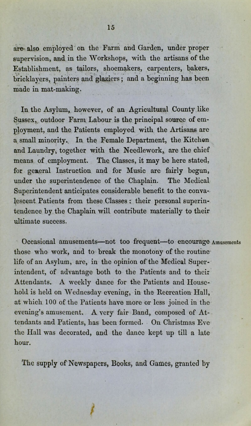 are- also employed on the Farm and Garden, under proper supervision, and in the Workshops, with the artisans of the Establishment, as tailors, shoemakers, carpenters, bakers, bricklayers, painters and glaziers; and a beginning has been made in mat-making. In the Asylum, however, of an Agricultui’al County like Sussexoutdoor Farm Labour is the principal source of em- ployment, and the Patients employed with the Artisans are a small minority. In the Female Department, the Kitchen and Laundry, together with the Needlework,, are the chief means of employment. The Classes, it may be here stated, for general Instruction and for Music are fairly begun, under ihe superintendence of the Chaplain. The Medical Superintendent anticipates considerable benefit to the conva- lescent Patients from these Classes : their personal superin- tendence by the Chaplain will contribute materially to their ultimate success. Occasional amusements—not too frequent—to encourage Amusements those who work, and to break the monotony of the routine- life of an Asylum, are, in the opinion of the Medical Super- intendent, of advantage both to the Patients and to their Attendants. A weekly dance for the Patients and House- hold is held on Wednesday evening, in the Recreation Hall, at which 100 of the Patients have more or less joined in the evening’s amusement. A very fair Band, composed of At- tendants and Patients, has been formed. On Christmas Eve the Hall was decorated, and the dance kept up till a late hour. The supply of Newspapers, Books, and Games, granted by f