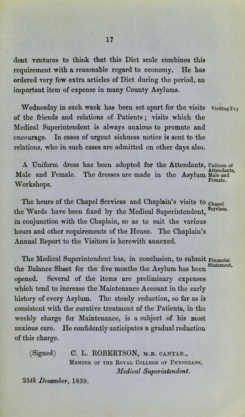 dent ventures to think that this Diet scale combines this requirement with a reasonable regard to economy. He has ordered very few extra articles of Diet during the period, an important item of expense in many County Asylums. Wednesday in each week has been set apart for the visits of the friends and relations of Patients ; visits which the Medical Superintendent is always anxious to promote and encourage. In cases of urgent sickness notice is sent to the relations, who in such cases are admitted on other days also. A Uniform dress has been adopted for the Attendants, Male and Female. The dresses are made in the Asylum Workshops. The hours of the Chapel Services and Chaplain’s visits to the Wards have been fixed by the Medical Superintendent, in conjunction with the Chaplain, so as to suit the various hours and other requirements of the House. The Chaplain’s Annual Report to the Visitors is herewith annexed. The Medical Superintendent has, in conclusion, to submit the Balance Sheet for the five months the Asylum has been opened. Several of the items are preliminary expenses which tend to increase the Maintenance Account in the early history of every Asylum. The steady reduction, so far as is consistent with the curative treatment of the Patients, in the weekly charge for Maintenance, is a subject of his most anxious care. He confidently anticipates a gradual reduction of this charge. (Signed) C. L. ROBERTSON, m.b. cantab., MeMBEK of the IlOYAL COLLEGE OF PHYSICIANS, Medical Superintendent. VieitingTay Uniform of Attendants, Male and Female. Chapel Services. Financial Statement. 2bth December, 1859.