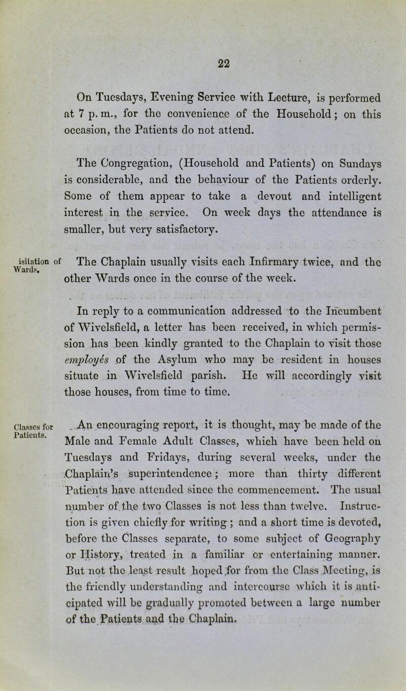 isilation Wards, Classes for Patients. On Tuesdays, Evening Service with Lecture, is performed nt 7 p. m., for the convenience of the Household; on this occasion, the Patients do not attend. The Congregation, (Household and Patients) on Sundays is considerable, and the behaviour of the Patients orderly. Some of them appear to take a devout and intelligent interest in the service. On week days the attendance is smaller, but very satisfactory. The Chaplain usually visits each Infirmary twice, and the other Wards once in the course of the week. In reply to a communication addressed to the Incumbent of Wivelsfield, a letter has been received. In which permis- sion has been kindly granted to the Chaplain to visit those emi:>loyh of the Asylum who may be resident in houses situate in Wivelsfield parish. He will accordingly visit those houses, from time to time. An encouraging report, it is thought, may be made of the Male and Female Adult Classes, which have been held on Tuesdays and Fridays, during several weeks, under the Chaplain’s superintendence; more than thirty different Patients have attended since the commencement. The usual number of the two Classes is not less than twelve. Instruc- tion is given chiefly for writing ; and a short time is devoted, before the Classes separate, to some subject of Geography or History, treated in a familiar or entertaining manner. But not the least result hoped for from the Class Meeting, is the friendly understanding and intercourse which it is anti- cipated will be gradually promoted between a large number of the.Patients and the Chaplain.