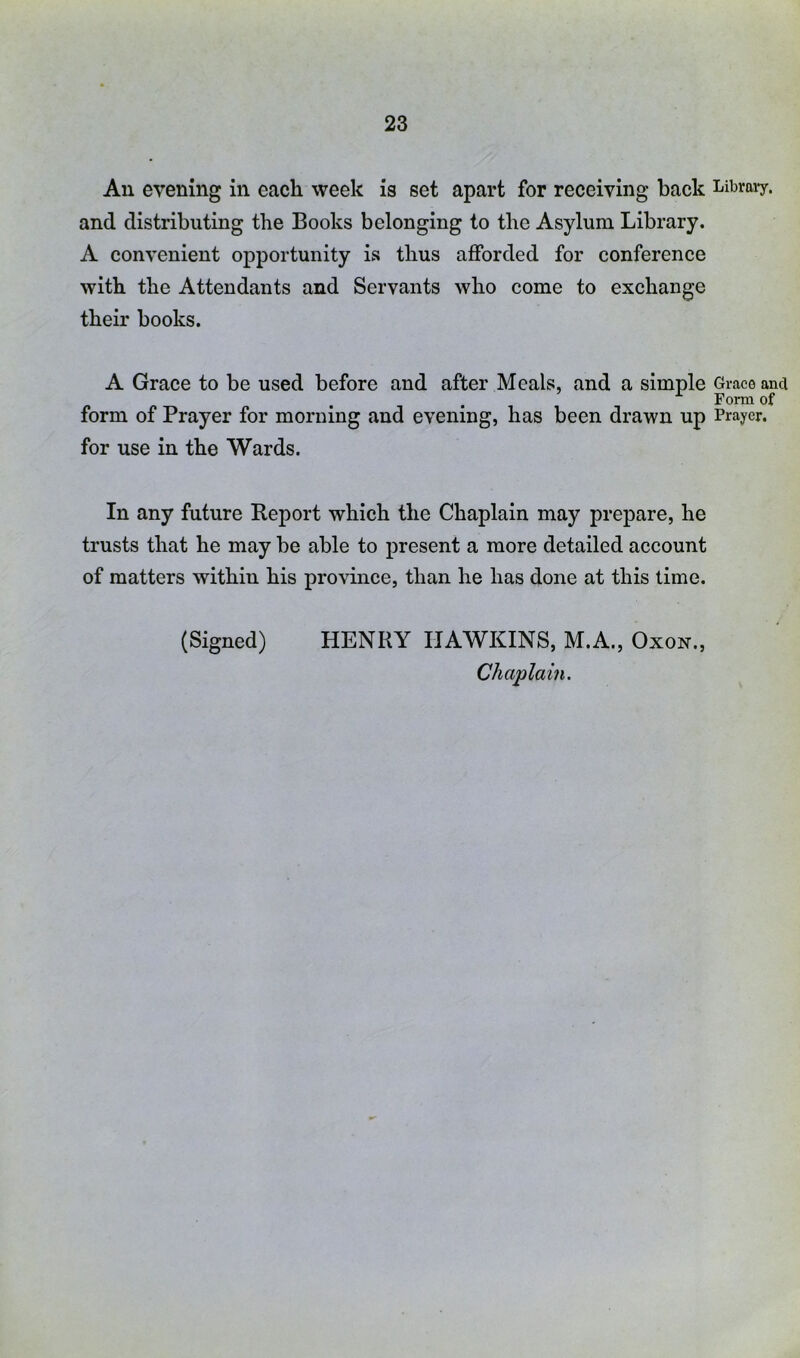 An evening in each week is set apart for receiving back Library, and distributing the Books belonging to the Asylum Library. A convenient opportunity is thus afforded for conference with the Attendants and Servants who come to exchange their books. A Grace to be used before and after Meals, and a simple Grace anci Form of form of Prayer for morning and evening, has been drawn up Prayer, for use in the Wards. In any future Report which the Chaplain may prepare, he trusts that he may be able to present a more detailed account of matters within his province, than he has done at this time. (Signed) HENRY HAWKINS, M.A., Oxon., Chaplain.