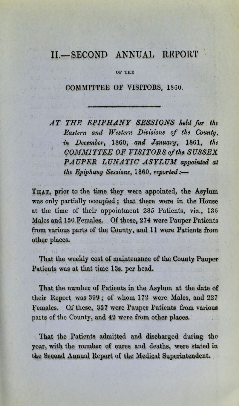 II,—SECOND ANNUAL REPORT OF THE COMMITTEE OF VISITOES, 1860. AT THE EPIPHANY SESSIONS held for the Eastern and Western Divisions of the County, in Decembert 1860, and January^ 1861, the COMMITTEE OF VISITORS of the SUSSEX PAUPER LUNATIC ASYLUM appointed at the Epiphany Sessions, 1860, reported — ■ * < That, prior to the time they were appointed, the Asylum was only partially occupied; that there were in the House at the time of their appointment 285 Patients, viz., 135 Males and 150, Females, Of these, 274 were Pauper Patients from various parts of the County, and 11 were Patients from other places. That the weekly cost of maintenance of the County Pauper Patients was at that time 13s. per head. That the number of Patients in the Asylum at the date of their Report was 399; of whom 172 were Males, and 227 Females. Of these, 357 were Pauper Patients from various parts of the County, and 42 were from other places.' That the Patients admitted and discharged during the year, with the number of cures and deaths, were stated in the Second Annual Report of the Medieal Superintendent.