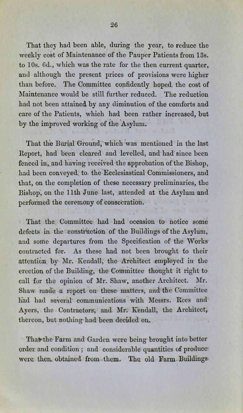 That they had been able, during the year, to reduce the weekly cost of Maintenance of the Pauper Patients from 13s. to 10s. 6d., whieh was the rate for the then current quarter, and although the present prices of provisions were higher than before. The Committee confidently hoped, the cost of Maintenance would be still further reduced. The reduction had not been attained by any diminution of the comforts and care of the Patients, which had been rather increased, but by the improved working of the Asylum. That the Biuial Ground, which was mentioned in the last Report, had been cleared and levelled, and had since been fenced in,, and having received the approbation of the Bishop, had been conveyed, to. the Ecclesiastical Commissioners, and that, on the completion of these necessary preliminaries, the Bishop, on the 11th June last, attended at the Asylum and performed the ceremony of consecration. That the Committee had had occasion to notice some defects in the construction of the Buildings of the Asylum, and some departures from the Specification of the Works contracted for. As these had not been brought to their attention by Mr. Kendall, the Architect employed in the erection of the Building, the Committee thought it right to call for the opinion of Mr. Shaw, another Architect. Mr. Shaw- made a report on these-matters, and the Committee had had several communications with Messrs. Rees and Ayers, the. Contractors, and Mr. Kendall, the Architect, thereon, but nothing had been decided on. Thaly-the Farm and Garden were being brought into better order and condition ; and considerable quantities of produce were then, obtained from them. The old Farm-Buildings
