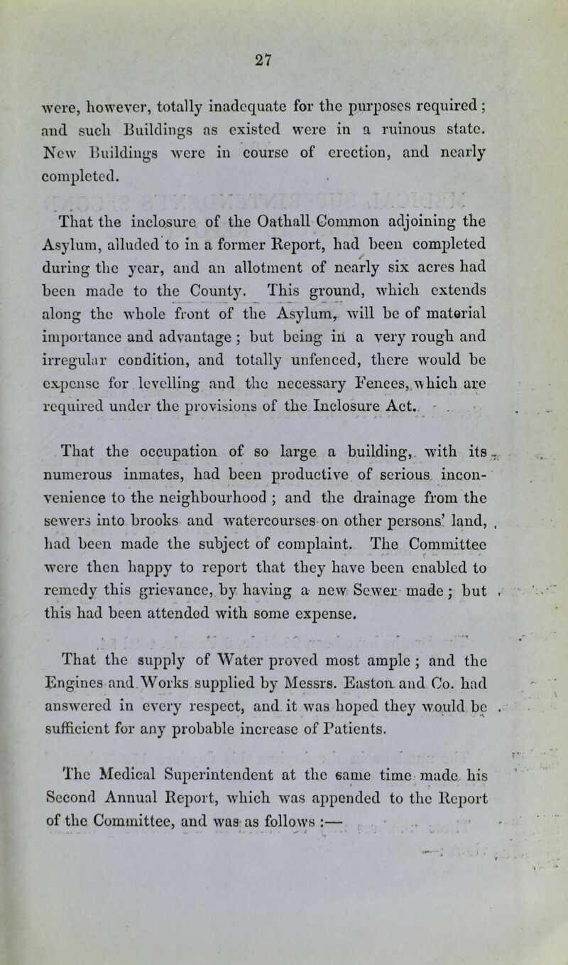 were, however, totally inadequate for the purposes required; and such Buildings as existed were in a ruinous state. New Buildings were in course of erection, and nearly completed. That the iiiclo.sure of the Oathall Gommon adjoining the Asylum, alluded to in a former Report, had been completed during the year, and an allotment of nearly six acres had been made to the County. This ground, which extends along the whole front of the Asylum, will be of material importance and advantage ; but being iii a very rough and irreguhir condition, and totally unfenced, there would be cx,pciisc for levelling and the necessary Fences,,which are required under the provisions of the Inclosure Act. - . That the occupation of so large a building,, with its numerous inmates, had been productive of serious, incon- venience to the neighbourhood ; and the drainage from the scwTi's into brooks and watercourses on other persons! land, . liad been made the subject of complaint. The Committee W'cre then happy to report that they have been enabled to remedy this grievance, by having a new Sewer made; but this had been attended with some expense. That the supply of Water proved most ample ; and the Engines and Works supplied by Messrs. Easton, and Co. had answered in every respect, and it w'as hoped they would be sufficient for any probable increase of Patients. The Medical Superintendent at the same time made his Second Annual Report, which was appended to the Report of the Committee, and was as follows :—