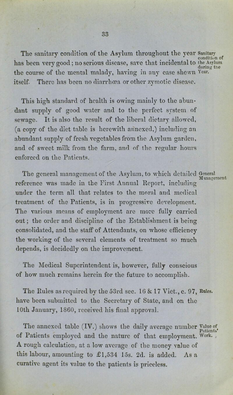 The sanitary condition of the Asylum throughout the year Sanitary . condition of has been very good; no serious disease, save that incidental to ihe Asylum ^ ^ ^ ^ (lurinj^ the the course of the mental malady, having in any case shewn Year, itself. There has been no diarrhoea or other zymotic disease. This high standard of health is owing mainly to the abun- dant supply of good water and to the perfect system of sewage. It is also the result of the liberal dietary allowed, (a copy of the diet table is herewith annexed,) including an abundant supply of fresh vegetables from the Asylum garden, and of sweet milk from the farm, and of the regular hours enforced on the Patients. The general management of the Asylum, to which detailed General ® ^ . Management reference w’^as made in the First Annual Report, including under the term all that relates to the moral and medical treatment of the Patients, is in progressive development. The various means of employment are more fully carried out; the order and discipline of the Establishment is being consolidated, and the staff of Attendants, on whose efficiency the working of the several elements of treatment so much depends, is decidedly on the improvement. The Medical Superintendent is, however, fully conscious of how much remains herein for the future to accomplish. The Rules as required by the 53rd sec. IG & 17 Viet., c. 97, Rules, have been submitted to the Secretary of State, and on the 10th January, 1860, received his final approval. The annexed table (IV.) shows the daily average number v.aiuoof of Patients employed and the nature of that employment. Work. ^ A rough calculation, at a low average of the money value of this labour, amounting to £1,534 15s. 2d. is added. As a curative agent its value to the patients is priceless.