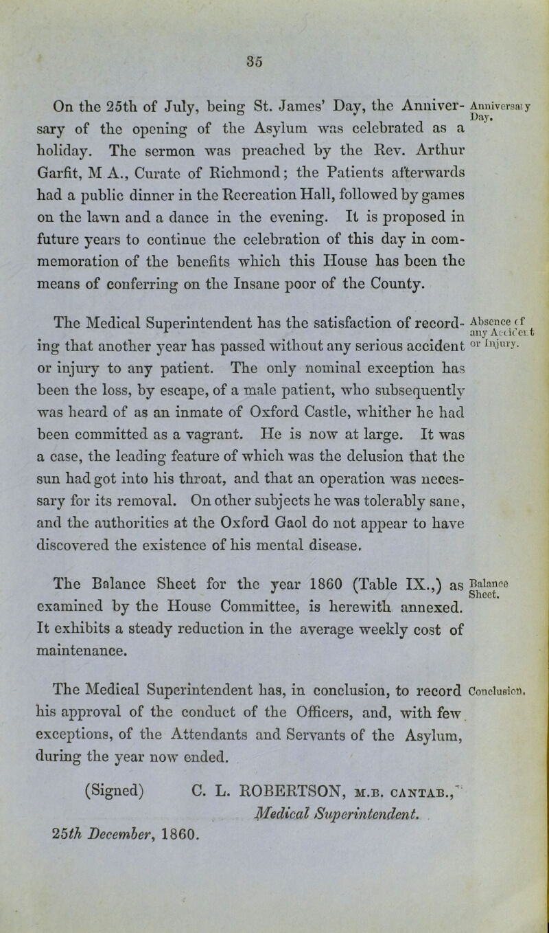 On the 25th of July, beina: St. James’ Day, the Anniver- Anniversaiy sary of the opening of the Asylum was celebrated as a holiday. The sermon was preached by the Rev. Arthur Garfit, M A., Curate of Richmond; the Patients afterwards had a public dinner in the Recreation Hall, followed by games on the lawn and a dance in the eyening. It is proposed in future years to continue the celebration of this day in com- memoration of the benefits which this House has been the means of conferring on the Insane poor of the County. The Medical Superintendent has the satisfaction of record- Absence cf auyAi(itcit ing that another year has passed without any serious accident fnUny- or injury to any patient. The only nominal exception has been the loss, by escape, of a male patient, who subsequently was heard of as an inmate of Oxford Castle, whither he had been committed as a vagrant. Pie is now at large. It was a case, the leading feature of which was the delusion that the sun had got into his throat, and that an operation was neces- sary for its removal. On other subjects he was tolerably sane, and the authorities at the Oxford Gaol do not appear to have discovered the existence of his mental disease. The Balance Sheet for the year 1860 (Table IX.,) Baltmeo examined by the House Committee, is herewith annexed. It exhibits a steady reduction in the average weekly cost of maintenance. The Medical Superintendent has, in conclusion, to record CoticluBiott. his approval of the conduct of the Officers, and, with few exceptions, of the Attendants and Servants of the Asylum, during the year now ended. (Signed) C. L. ROBERTSON, m.b. cantab., Medical Superintendent. 26th December^ 1860.