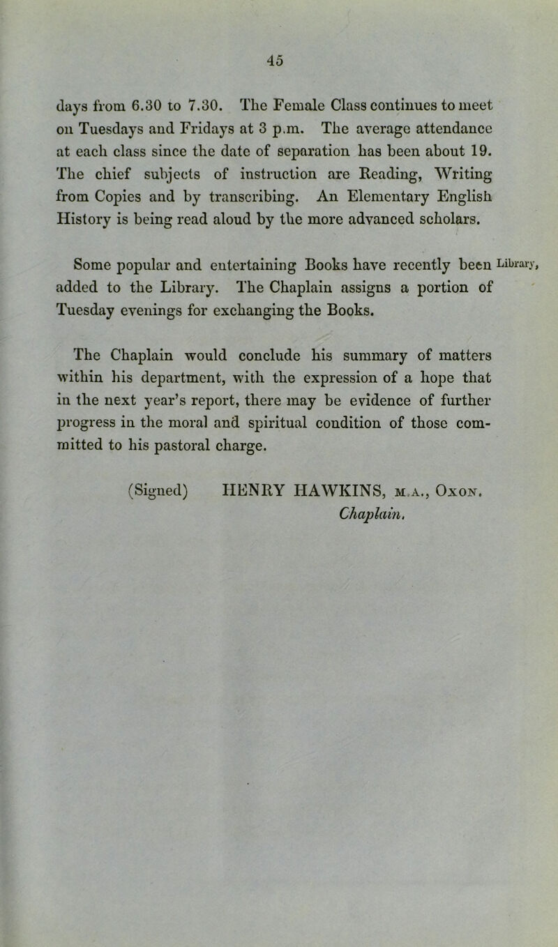 days from 6.30 to 7.30. The Female Class continues to meet on Tuesdays and Fridays at 3 p.m. The average attendance at each class since the date of separation has been about 19. The chief subjects of instruction are Reading, Writing from Copies and by transcribing. An Elementary English History is being read aloud by the more advanced scholars. Some popular and entertaining Books have recently been Libraiy, added to the Library. The Chaplain assigns a portion of Tuesday evenings for exchanging the Books. The Chaplain would conclude his summary of matters within his department, with the expression of a hope that in the next year’s report, there may be evidence of further 231'ogress in the moral and spiritual condition of those com- mitted to his pastoral charge. (Signed) HENRY HAWKINS, m.a., Oxok. Chaplain.