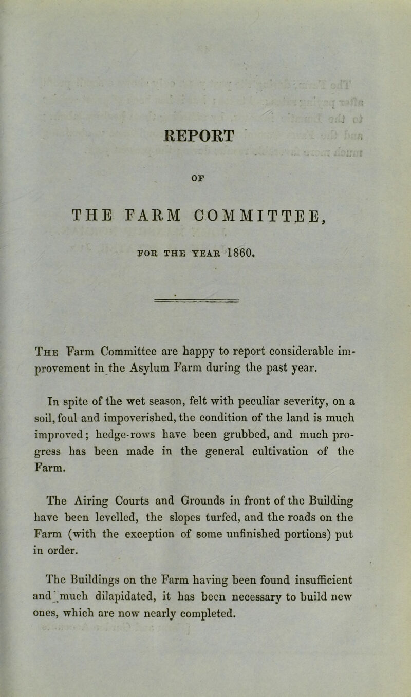 KEPOET or THE EARM COMMITTEE, FOR THE TEAR 1860. The Farm Committee are happy to report considerable im- provement in the Asylum Farm during the past year. In spite of the wet season, felt with peculiar severity, on a soil, foul and impoverished, the condition of the land is much improved; hedge-rows have been grubbed, and much pro- gress has been made in the general cultivation of the Farm. The Airing Courts and Grounds in front of the Building have been levelled, the slopes turfed, and the roads on the Farm (with the exception of some unfinished portions) put in order. The Buildings on the Farm having been found insufficient and^^much dilapidated, it has been necessary to build new ones, which are now nearly completed.