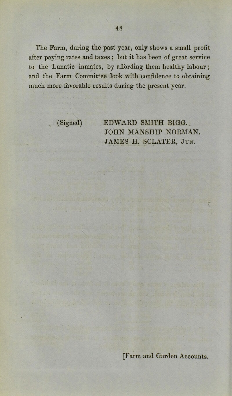 The Farm, during the past year, only shows a small profit after paying rates and taxes ; but it has been of great service to the Lunatic inmates, by affording them healthy labour; and the Farm Committee look with confidence to obtaining much more favorable results during the present year. (Signed) .EDWARD SMITH BIGG. JOHN MANSHIP NORMAN, JAMES H. SCLATER, Jun. [Farm and Garden Accounts.