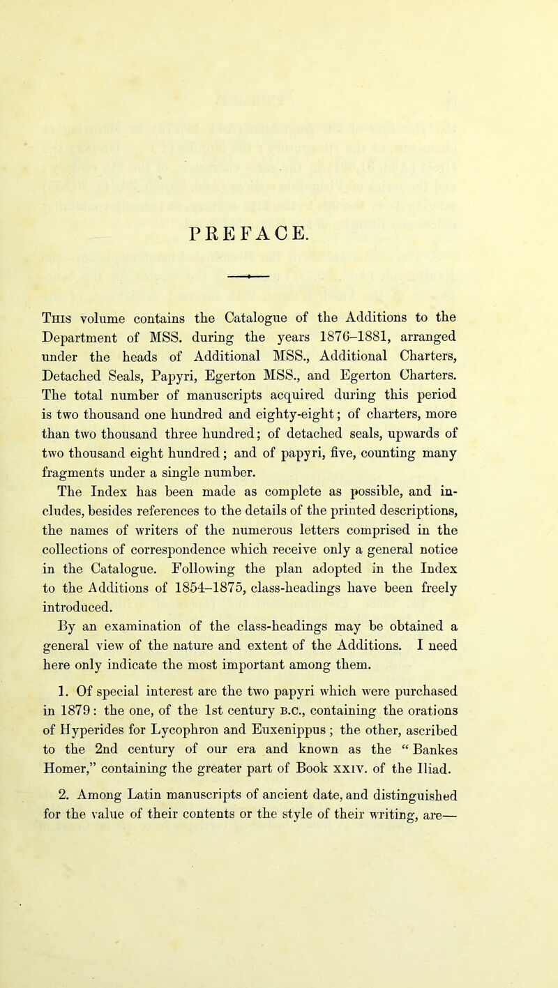 PREFACE. This volume contains the Catalogue of the Additions to the Department of MSS. during the years 1876-1881, arranged under the heads of Additional MSS., Additional Charters, Detached Seals, Papyri, Egerton MSS., and Egerton Charters. The total number of manuscripts acquired during this period is two thousand one hundred and eighty-eight; of charters, more than two thousand three hundred; of detached seals, upwards of two thousand eight hundred; and of papyri, five, counting many fragments under a single number. The Index has been made as complete as possible, and in- cludes, besides references to the details of the printed descriptions, the names of writers of the numerous letters comprised in the collections of correspondence which receive only a general notice in the Catalogue. Following the plan adopted in the Index to the Additions of 1854-1875, class-headings have been freely introduced. By an examination of the class-headings may be obtained a general view of the nature and extent of the Additions. I need here only indicate the most important among them. 1. Of special interest are the two papyri which were purchased in 1879: the one, of the 1st century B.c., containing the orations of Hyperides for Lycophron and Euxenippus ; the other, ascribed to the 2nd century of our era and known as the “ Bankes Homer,” containing the greater part of Book xxiv. of the Iliad. 2. Among Latin manuscripts of ancient date, and distinguished for the value of their contents or the style of their writing, are—