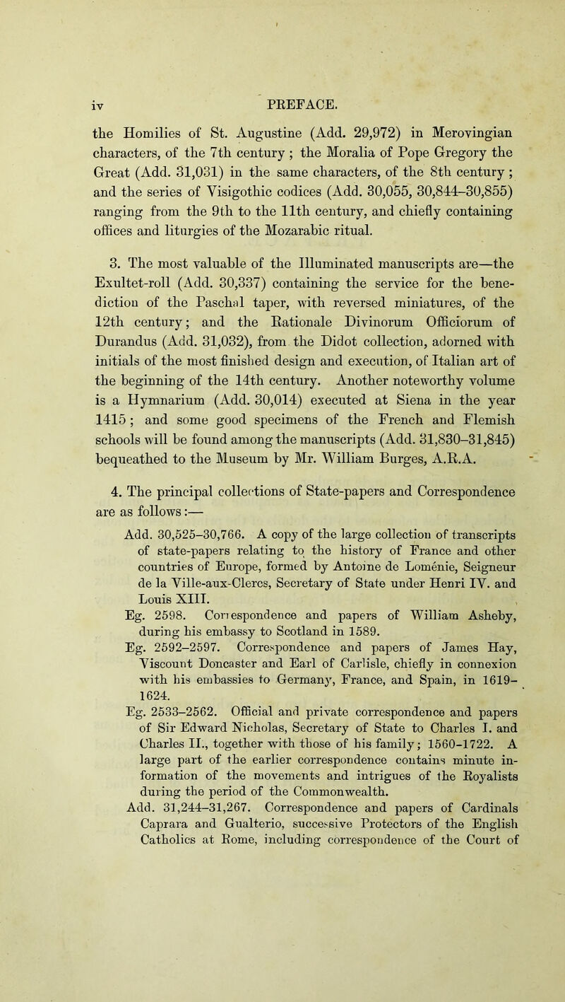 tlie Homilies of St. Augustine (Add. 29,972) in Merovingian characters, of the 7 th century ; the Moralia of Pope Gregory the Great (Add. 31,031) in the same characters, of the 8th century ; and the series of Visigothic codices (Add. 30,055, 30,844-30,855) ranging from the 9th to the 11th century, and chiefly containing offices and liturgies of the Mozarabic ritual. 3. The most valuable of the Illuminated manuscripts are—the Exultet-roll (Add. 30,337) containing the service for the bene- diction of the Paschal taper, with reversed miniatures, of the 12th century; and the Eationale Divinorum Officiorum of Durandus (Acid. 31,032), from the Didot collection, adorned with initials of the most finished design and execution, of Italian art of the beginning of the 14th century. Another noteworthy volume is a Hymnarium (Add. 30,014) executed at Siena in the year 1415 ; and some good specimens of the French and Flemish schools will be found among the manuscripts (Add. 31,830-31,845) bequeathed to the Museum by Mr. William Burges, A.E.A. 4. The principal collections of State-papers and Correspondence are as follows:— Add. 30,525-30,766. A copy of the large collection of transcripts of state-papers relating to the history of France and other countries of Europe, formed by Antoine de Lomenie, Seigneur de la Ville-aux-Clercs, Secretary of State under Henri IV. and Louis XIII. Eg. 2598. Coriespondence and papers of William Asheby, during his embassy to Scotland in 1589. Eg. 2592—2597. Correspondence and papers of James Hay, Viscount Doncaster and Earl of Carlisle, chiefly in connexion with his embassies to Germany, France, and Spain, in 1619- 1624. Eg. 2533-2562. Official and private correspondence and papers of Sir Edward Nicholas, Secretary of State to Charles I. and Charles II., together with those of his family; 1560-1722. A large part of the earlier correspondence contains minute in- formation of the movements and intrigues of the Eoyalists during the period of the Commonwealth. Add. 31,244-31,267. Correspondence and papers of Cardinals Caprara and Gualterio, successive Protectors of the English Catholics at Eome, including correspondence of the Court of