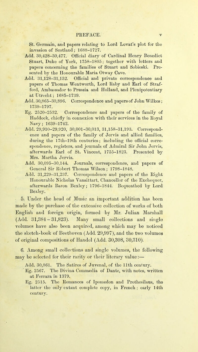 St. Germain, and papers relating to Lord Lovat’s plot for the invasion of Scotland; 1688-1727. Add. 30,428-30,477. Official diary of Cardinal Henry Benedict Stuart, Duke of York, 1758-1805; together with letters and papers concerning the families of Stuart and Sohieski. Pre- sented by the Honourable Maria Otway Cave. Add. 31,128-31,152. Official and private correspondence and papers of Thomas Wentworth, Lord Rahy and Earl of Straf- ford, Ambassador to Prussia and Holland, and Plenipotentiary at Utrecht; 1685-1739. Add. 30,865-30,896. Correspondence and papers of John Wilkes; 1739-1797. Eg. 2520-2532. Correspondence and papers of the family of Haddock, chiefly in connexion with their services in the Royal Navy; 1639-1742. Add. 29,910-29,920, 30,001-30,013, 31,158-31,193. Correspond- ence and papers of the family of Jervis and allied families, during the 17th-19th centuries; including the official corre- spondence, registers, and journals of Admiral Sir John Jervis, afterwards Earl of St. Vincent, 1755-1823. Presented by Mrs. Martha Jervis. Add. 30,095-30,144. Journals, correspondence, and papers of General Sir Robert Thomas Wilson; 1798-1848. Add. 31,229-31,237. Correspondence and papers of the Right Honourable Nicholas Vansittart, Chancellor of the Exchequer, afterwards Baron Bexley; 1796-1844. Bequeathed by Lord Bexley. 5. Under the head of Music an important addition has been made by the purchase of the extensive collection of works of both English and foreign origin, formed by Mr. Julian Marshall (Add. 31,384 - 31,823). Many small collections and single volumes have also been acquired, among which may be noticed the sketch-book of Beethoven (Add. 29,997), and the two volumes of original compositions of Handel (Add. 30,308, 30,310). 6. Among small collections and single volumes, the following may be selected for their rarity or their literary value:— Add. 30,861. The Satires of Juvenal, of the 11th century. Eg. 2567. The Divina Commedia of Dante, with notes, written at Ferrara in 1379. Eg. 2515. The Romances of Ipomedon and Prothosilaus, tho latter the only extant complete copy, in French ; early 14th century.