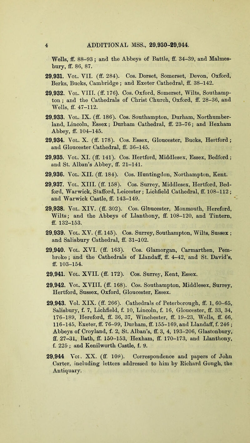 Wells, ff. 88-93; and the Abbeys of Battle, fif. 34-39, and Malmes- bury, fif. 86, 87. 29.931. VoL. VII. (ff. 284). Cos. Dorset, Somerset, Devon, Oxford, Berks, Bucks, Cambridge; and Exeter Cathedral, ff. 38-142. 29.932. VoL. VIII. (ff. 176). Cos. Oxford, Somerset, Wilts, Southamp- ton ; and the Cathedrals of Christ Church, Oxford, ff. 28-36, and Wells, ff. 47-112. 29.933. VoL. IX. (ff. 186). Cos. Southampton, Durham, Northumber- land, Lincoln, Essex; Durham Cathedral, ff. 23-7 6; and Hexham Abbey, ff. 104-145. 29.934. VoL. X. (ff. 178). Cos. Essex, Gloucester, Bucks, Hertford; and Gloucester Cathedral, ff. 36-145. 29.935. VoL. XI. (ff. 141). Cos. Hertford, Middlesex, Essex, Bedford; and St. Alban’s Abbey, ff. 21-141. 29.936. VoL. XII. (ff. 184). Cos. Huntingdon, Northampton, Kent. 29.937. VoL. XIII. (ff. 158). Cos. Surrey, Middlesex, Hertford, Bed- ford, Warwick, Stafford, Leicester; Lichfield Cathedral, ff. 108-112 ; and Warwick Castle, ff. 143-149. 29.938. VoL. XIV. (ff. 302). Cos. Gloucester, Monmouth, Hereford, Wilts; and the Abbeys of Llanthony, ff. 108-120, and Tintern, ff. 132-153. 29.939. VoL. XV. (ff. 145). Cos. Surrey, Southampton, Wilts, Sussex ; and Salisbury Cathedral, ff. 31-102. 29.940. VoL. XVI. (ff. 163). Cos. Glamorgan, Carmarthen, Pem- broke ; and the Cathedrals of Llandaff, ff. 4-42, and St. David’s, ff. 103-154. 29.941. VoL. XVII. (ff. 172). Cos. Surrey, Kent, Essex. 29.942. VoL. XVIII. (ff. 168). Cos. Southampton, Middlesex, Surrey, Hertford, Sussex, Oxford, Gloucester, Essex. 29.943. Vol. XIX. (ff. 266). Cathedrals of Peterborough, ff. 1, 60-65, Salisbury, f. 7, Lichfield, f. 10, Lincoln, f. 16, Gloucester, ff. 33, 34, 176-189, Hereford, ff. 36, 37, Winchester, ff. 19-23, Wells, ff. 66, 116-145, Exeter, ff. 76-99, Durham, ff. 155-169, and Llandaff, f. 246 ; Abbeys of Croyland, f. 2, St. Alban’s, ff. 3, 4, 193-206, Glastonbury, ff. 27-31, Bath, ff. 150-153, Hexham, ff. 170-173, and Llanthony, f. 225; and Kenilworth Castle, f. 9. 29,944 V bi . XX. (ff. 109). Correspondence and papers of John Carter, including letters addressed to him by Kichard Gough, the Antiquary,