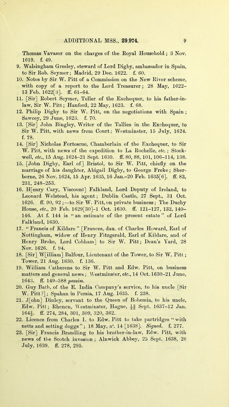 Thomas Vavasor on the charges of the Eoyal Household; 3 Nov. 1619. f. 49. 9. Walsingham Gresley, steward of Lord Digby, ambassador in Spain, to Sir Eob. Seymer; Madrid, 29 Dec. 1622. f. 60. 10. Notes by Sir W. Pitt of a Commission on the New Eiver scheme, with copy of a report to the Lord Treasurer; 28 May, 1622- 13 Feb. 1622[3]. ff. 61-64. 11. [Sir] Eobert Seymer, Teller of the Exchequer, to his father-in- law, Sir W. Pitt; Hanford, 22 May, 1623. f. 68. 12. Philip Digby to Sir W. Pitt, on the negotiations with Spain ; Sawcey, 29 June, 1623. f. 70. 13. [Sir] John Bingley, Writer of the Tallies in the Exchequer, to Sir W. Pitt, with news from Court; Westminster, 15 July, 1624. f. 78. 14. [Sir] Nicholas Fortescue, Chamberlain of the Exchequer, to Sir W. Pitt, with news of the expedition to La Eochelle, etc.; Stock- well, etc., 15 Aug. 1624-21 Sept. 1630. ff. 80, 88, 101,106-114, 138. 15. [John Digby, Earl of] Bristol, to Sir W. Pitt, chiefly on the marriage of his daughter, Abigail Digby, to George Freke; Sher- borne, 26 Nov. 1624, 15 Apr. 1635,16 Jan.-20 Feb. 1635[6]. ff. 83, 231, 248-253. 16. H[enry Cary, Viscount] Falkland, Lord Deputy of Ireland, to Leonard Welstead, his agent; Dublin Castle, 27 Sept., 31 Oct. 1626. ff. 90, 92 ;—to Sir W. Pitt, on private business; The Duchy House, etc., 20 Feb. 1629[30]-1 Oct. 1630. ff. 121-127, 132, 140- 146. At f. 144 is “ an estimate of the present estate ” of Lord Falkland, 1630. 17. “ Francis of Kildare ” [Frances, dau. of Charles Howard, Earl of Nottingham, widow of Henry Fitzgerald, Earl of Kildare, and of Henry Broke, Lord Cobham] to Sir W. Pitt; Dean’s Yard, 28 Nov. 1626. f. 94. 18. [Sir] W[illiam] Balfour, Lieutenant of the Tower, to Sir W. Pitt; Tower, 21 Aug. 1630. f. 136. 19. William Catherens to Sir W. Pitt and Edw. Pitt, on business matters and general news ; \N'estminster, etc., 14 Oct. 1630-21 June, 1643. ff. 149-388 passim. 20. Guy Batli, of the E. India Company’s service, to his uncle [Sir W. Pitt?] ; Spahan in Persia, 17 Aug. 1635. f. 238. 21. J[ohn] Dinley, servant to the Queen of Bohemia, to his uncle, Edw. Pitt; Ehenen, \\ estminster, Hague, Sept. 1637-12 Jan. 164|. ff. 274, 284, 301, 309, 320, 362. 22. Licence from Charles I. to Edw. Pitt to take partridges “ with netts and setting doggs” ; 18 May, a°. 14 [1638]. Signed, f. 277. 23. [Sir] Francis Brandling to his brother-in-law, Edw. Pitt, with news of the Scotch invasion ; Alnwick Abbey, 25 Sept. 1638, 26 July, 1639. ff. 278, 295.