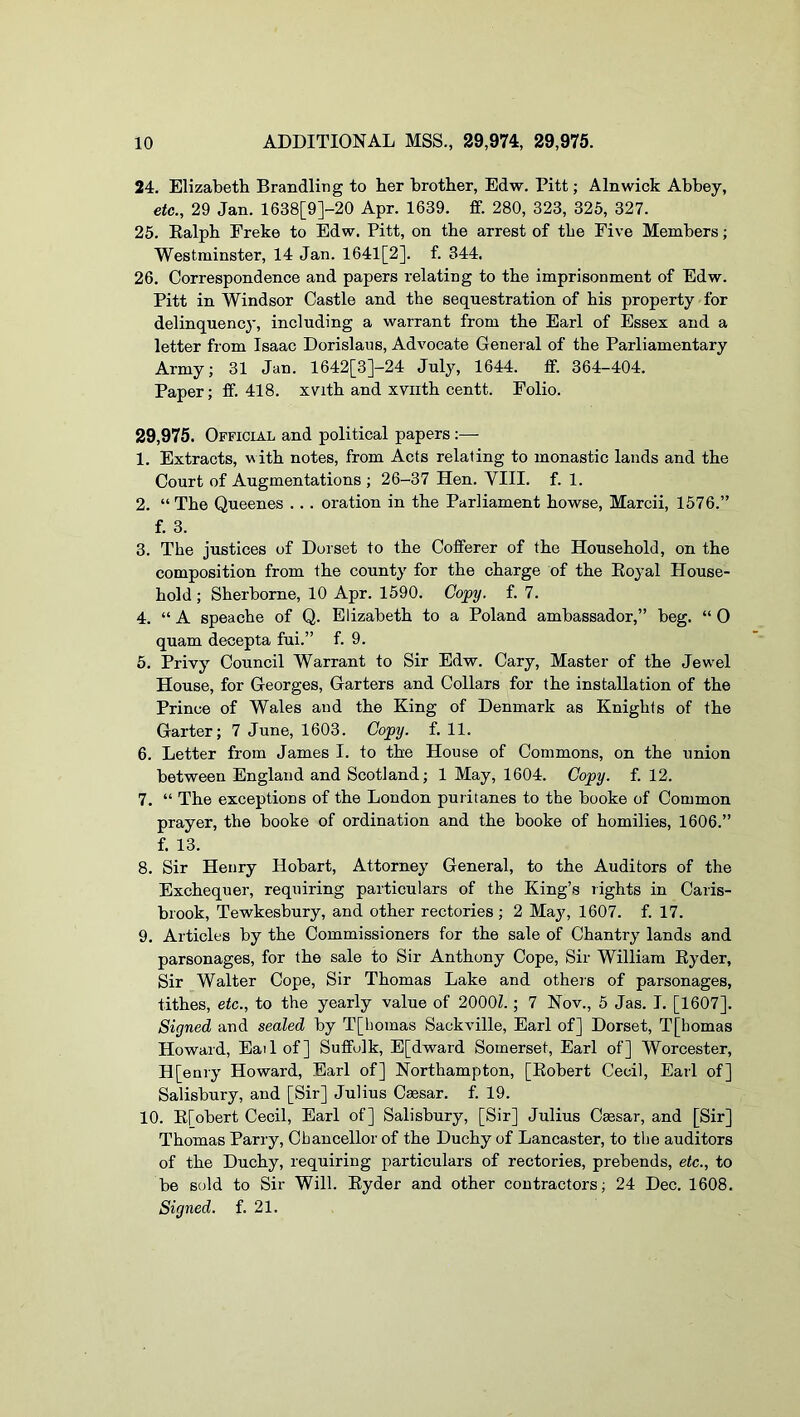 24. Elizabeth Brandling to her brother, Edw. Pitt; Alnwick Abbey, etc., 29 Jan. 1638[9]-20 Apr. 1639. ff. 280, 323, 325, 327. 25. Kalph Freke to Edw. Pitt, on the arrest of the Five Members; Westminster, 14 Jan. 1641[2]. f. 344. 26. Correspondence and papers relating to the imprisonment of Edw. Pitt in Windsor Castle and the sequestration of his property for delinquency, including a warrant from the Earl of Essex and a letter from Isaac Dorislaus, Advocate General of the Parliamentary Army; 31 Jan. 1642[3]-24 July, 1644. ff. 364-404. Paper; ff. 418. xvith and xviith centt. Folio. 29,975. Official and political papers:— 1. Extracts, with notes, from Acts relating to monastic lands and the Court of Augmentations ; 26-37 Hen. YIII. f. 1. 2. “ The Queenes ... oration in the Parliament howse, Marcii, 1576.” f. 3. 3. The justices of Dorset to the Cofferer of the Household, on the composition from the county for the charge of the Eoyal House- hold ; Sherborne, 10 Apr. 1590. Copy. f. 7. 4. “ A speache of Q. Elizabeth to a Poland ambassador,” beg. “ 0 quam decepta fui.” f. 9. 5. Privy Council Warrant to Sir Edw. Cary, Master of the Jewel House, for Georges, Garters and Collars for the installation of the Prince of Wales and the King of Denmark as Knights of the Garter; 7 June, 1603. Copy. f. 11. 6. Letter from James I. to the House of Commons, on the union between England and Scotland; 1 May, 1604. Copy. f. 12. 7. “ The exceptions of the London puritanes to the booke of Common prayer, the booke of ordination and the booke of homilies, 1606.” f. 13. 8. Sir Henry Hobart, Attorney General, to the Auditors of the Exchequer, requiring particulars of the King’s rights in Caris- brook, Tewkesbury, and other rectories; 2 May, 1607. f. 17. 9. Articles by the Commissioners for the sale of Chantry lands and parsonages, for the sale to Sir Anthony Cope, Sir William Kyder, Sir Walter Cope, Sir Thomas Lake and others of parsonages, tithes, etc., to the yearly value of 2000Z.; 7 Nov., 5 Jas. I. [1607]. Signed and sealed by T[homas Sackville, Earl of] Dorset, T[bomas Howard, Eat 1 of] Suffolk, E[dward Somerset, Earl of] Worcester, H[enry Howard, Earl of] Northampton, [Eobert Cecil, Earl of] Salisbury, and [Sir] Julius Cmsar. f. 19. 10. E[obert Cecil, Earl of] Salisbury, [Sir] Julius Cmsar, and [Sir] Thomas Parry, Chancellor of the Duchy of Lancaster, to the auditors of the Duchy, requiring particulars of rectories, prebends, etc., to be sold to Sir Will. Eyder and other contractors; 24 Dec. 1608. Signed, f. 21.