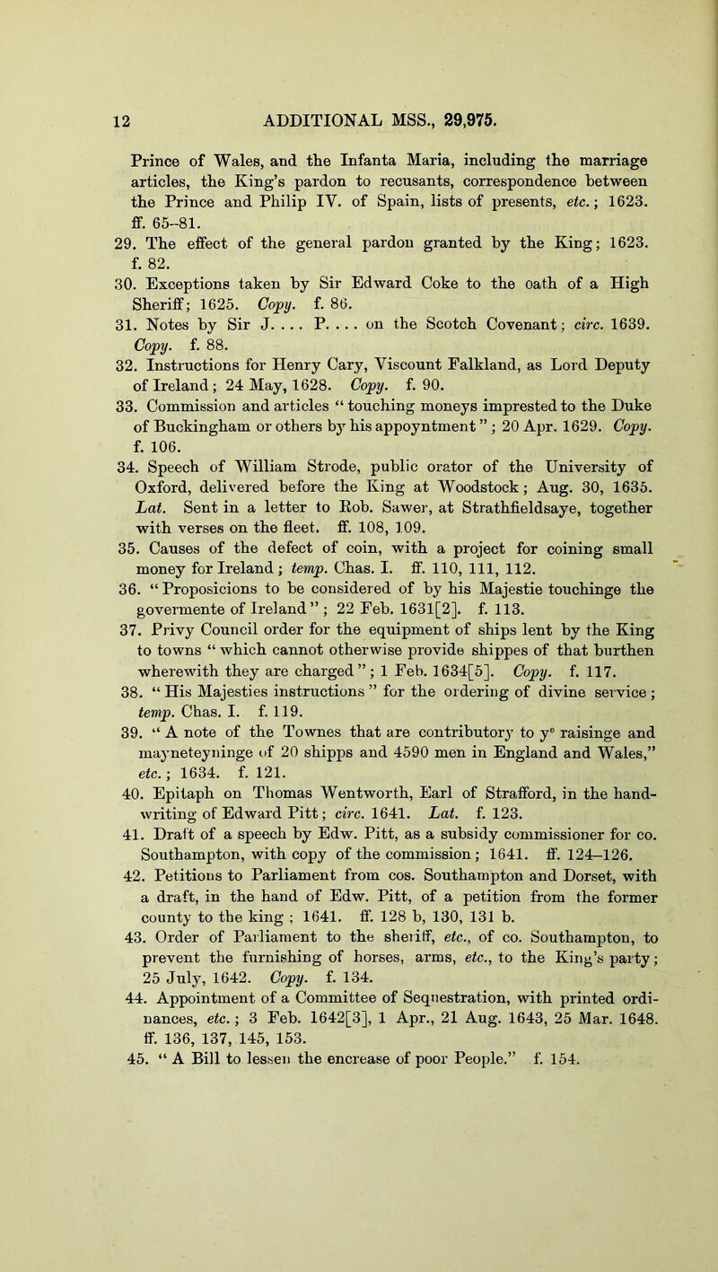 Prince of Wales, and the Infanta Maria, including the marriage articles, the King’s pardon to recusants, correspondence between the Prince and Philip IV. of Spain, lists of presents, etc.; 1623. ff. 65-81. 29. The effect of the general pardon granted by the King; 1623. f. 82. 30. Exceptions taken by Sir Edward Coke to the oath of a High Sheriff; 1625. Copy. f. 86. 31. Notes by Sir J. .. . P. ... on the Scotch Covenant; circ. 1639. Copy. f. 88. 32. Instructions for Henry Cary, Viscount Falkland, as Lord Deputy of Ireland; 24 May, 1628. Copy. f. 90. 33. Commission and articles “ touching moneys imprested to the Duke of Buckingham or others by his appoyntment ” ; 20 Apr. 1629. Copy. f. 106. 34. Speech of William Strode, public orator of the University of Oxford, delivered before the King at Woodstock; Aug. 30, 1635. Lat. Sent in a letter to Rob. Sawei', at Strathfieldsaye, together with verses on the fleet, ff. 108, 109. 35. Causes of the defect of coin, with a project for coining small money for Ireland; temp. Chas. I. ff. 110, 111, 112. 36. “ Proposicions to be considered of by his Majestic touchinge the govermente of Ireland” ; 22 Feb. 1631[2]. f. 113. 37. Privy Council order for the equipment of ships lent by the King to towns “ which cannot otherwise provide shippes of that burthen wherewith they are charged”; 1 Feb. 1634[5]. Copy. f. 117. 38. “ His Majesties instructions ” for the ordering of divine service ; temp. Chas. I. f. 119. 39. “A note of the Townes that are contributory to y® raisinge and mayneteyninge of 20 shipps and 4590 men in England and Wales,” etc.; 1634. f. 121. 40. Epitaph on Thomas Wentworth, Earl of Strafford, in the hand- writing of Edward Pitt; ciVc. 1641. Lat. f. 123. 41. Dratt of a speech by Edw. Pitt, as a subsidy commissioner for co. Southampton, with copy of the commission; 1641. ff’. 124-126. 42. Petitions to Parliament from cos. Southampton and Dorset, with a draft, in the hand of Edw. Pitt, of a petition from the former county to the king ; 1641. ff. 128 b, 130, 131 b. 43. Order of Parliament to the sheriff, etc., of co. Southampton, to prevent the furnishing of horses, arms, etc., to the King’s party; 25 July, 1642. Copy. f. 134. 44. Appointment of a Committee of Sequestration, with printed ordi- nances, etc.; 3 Feb. 1642[3], 1 Apr., 21 Aug. 1643, 25 Mar. 1648. ff. 136, 137, 145, 153. 45. “ A Bill to lessen the encrease of poor People.” f. 154.