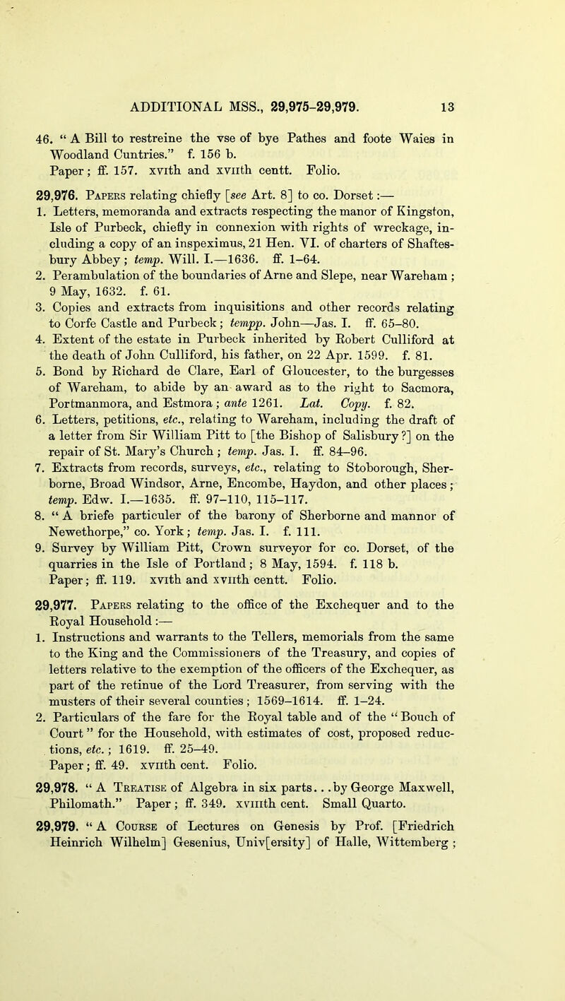 46. “ A Bill to restreine the vse of bye Bathes and foote Wales in Woodland Cuntries.” f. 156 b. Paper; ff. 157. xvith and xviith centt. Folio. 29.976. Papers relating chiefly [see Art. 8] to co. Dorset:— 1. Letters, memoranda and extracts respecting the manor of Kingston, Isle of Purbeck, chiefly in connexion with rights of wreckage, in- cluding a copy of an inspeximus, 21 Hen. VI. of charters of Shaftes- bury Abbey ; temp. Will. I.—1636. ff. 1-64. 2. Perambulation of the boundaries of Arne and Slepe, near Wareham ; 9 May, 1632. f. 61. 3. Copies and extracts from inquisitions and other records relating to Corfe Castle and Purheck; tempp. John—Jas. I. fif. 65-80. 4. Extent of the estate in Purheck inherited by Eohert Culliford at the death of John Culliford, his father, on 22 Apr. 1599. f. 81. 5. Bond by Eichard de Clare, Earl of Gloucester, to the burgesses of Wareham, to abide by an award as to the right to Sacmora, Portmanmora, and Estmora ; ante 1261. Lat. Copy. f. 82. 6. Letters, petitions, etc., relating to Wareham, including the draft of a letter from Sir William Pitt to [the Bishop of Salisbury ?] on the repair of St. Mary’s Church ; temp. Jas. I. ff. 84—96. 7. Extracts from records, surveys, etc., relating to Stoborough, Sher- borne, Broad Windsor, Arne, Encombe, Haydon, and other places; temp. Edw. I.—1635. ff. 97-110, 115-117. 8. “ A briefe particuler of the barony of Sherborne and manner of Newethorpe,” co. York; temp. Jas. I. f. 111. 9. Survey by William Pitt, Crown surveyor for co. Dorset, of the quarries in the Isle of Portland; 8 May, 1594. f. 118 b. Paper; ff. 119. xvith and xviith centt. Folio. 29.977. Papers relating to the office of the Exchequer and to the Eoyal Household:— 1. Instructions and warrants to the Tellers, memorials from the same to the King and the Commissioners of the Treasury, and copies of letters relative to the exemption of the officers of the Exchequer, as part of the retinue of the Lord Treasurer, from serving with the musters of their several counties ; 1569-1614. ff. 1-24. 2. Particulars of the fare for the Eoyal table and of the “ Bouch of Court ” for the Household, with estimates of cost, proposed reduc- tions, etc.; 1619. ff. 25-49. Paper; ff. 49. xviith cent. Folio. 29.978. “ A Treatise of Algebra in six parts.. .by George Maxwell, Philomath.” Paper ; ff. 349. xviiith cent. Small Quarto. 29.979. “ A Course of Lectures on Genesis by Prof. [Friedrich Heinrich Wilhelm] Gesenius, Univ[ersity] of Halle, Wittemberg ;