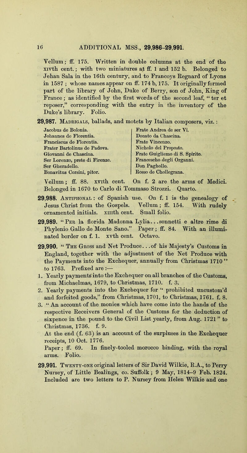 Vellum; ff. 175. Written in double columns at the end of the xivth cent.; with two miniatures at ff. 1 and 152 b. Belonged to Jehan Sala in the 16th century, and to Francoj s Eegnard of Lyons in 1587 ; whose names appear on fif. 174 b, 175. It originally formed part of the library of John, Duke of Berrj'-, son of John, King of France ; as identified by the first words of the second leaf, “ ter et reposer,” corresponding with the entry in the inventory of the Duke’s library. Folio. 29,987. Madrigals, ballads, and motets by Italian composers, viz.: Jacobus de Bolonia. Johannes de Florentia. Franciscus de Florentia. Frater Bartolinus de Padova. Giovanni de Chascina. Ser Lorenzo, prete di Firenze. Ser Gberadello. Bonavitus Corsini, pitor. Frate Andrea de ser Vi. Donato da Chascina. Frate Vincenzo. Nicholo del Proposto. Prate Guigliemo di S. Spirito. Prancescho degli Organni. Don Paghollo. Eosso de Chollegrana. Vellum; ff. 88. xvith cent. On f. 2 are the arms of Medici. Belonged in 1670 to Carlo di Tommaso Strozzi. Quarto. 29.988. Antiphonal : of Spanish use. On f. 1 is the genealogy of Jesus Christ from the Gospels. Vellum; ff. 154. With rudely ornamented initials, xiiith cent. Small folio. 29.989. “Per la florida Madonna Lylia...sonnetti e altre rime di Phylenio Gallo de Monte Sano.” Paper; ff. 84. With an illumi- nated border on f. 1. xvth cent. Octavo. 29.990. “ The Gross and Net Produce. . .of his Majesty’s Customs in England, together with the adjustment of the Net Produce with the Payments into the Exchequer, annually from Christmas 1710 ” to 1763. Prefixed are :— 1. Yearly payments into the Exchequer on all branches of the Customs, from Michaelmas, 1679, to Christmas, 1710. f. 3. 2. Yearly payments into the Exchequer for “ prohibited uncustom’d and forfeited goods,” from Christmas, 1701, to Christmas, 1761. f. 8. 3. “ An account of the monies which have come into the hands of the respective Eeceivers General of the Customs fur the deduction of sixpence in the pound to the Civil List yearly, from Aug. 1721 ” to Christmas, 1736. f. 9. At the end (f. 63) is an account of the surpluses in the Exchequer receipts, 10 Oct. 1776. Paper; ff. 69. In finely-tooled morocco binding, with the royal arms. Folio. 29.991. Twenty-one original letters of Sir David Wilkie, E.A., to Perry Nursey, of Little Dealings, co. Suffolk; 9 May, 1814-9 Feb. 1824. Included are two letters to P. Nursey from Helen Wilkie and one