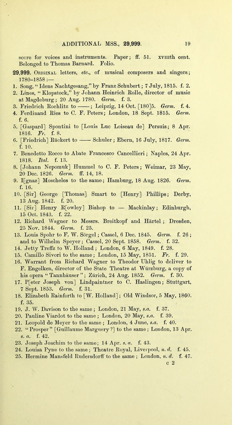 score for voices and instruments. Paper; ff. 51. xviiith cent. Belonged to Thomas Barnard. Folio. 29,999. Original letters, etc., of musical composers and singers; 1780-1858 1. Song, “ Idens Nachtgesang,” by Franz Schubert; 7 July, 1815. f. 2. 2. Lines, “ Klopstock,” by Johann Heinrich Eolle, director of music at Magdeburg; 20 Aug. 1780. Germ. f. 3. 3. Friedrich Eochlitz to ; Leipzig, 14 Oct. [180]5. Germ. f. 4. 4. Ferdinand Eies to C. F. Peters; London, 18 Sept. 1815. Germ. f. 6. 5. [Gaspard] Spontini to [Louis Luc Loiseau de] Persuis; 8 Apr. 1816. Fr. f. 8. 6. [Friedrich] Eiickert to Schuler; Ebern, 16 July, 1817. Germ. f. 10. 7. Benedetto Eocco to Abate Francesco Cancellieri; Naples, 24 Apr. 1818. Ital. f. 13. 8. [.Johann Nepomuk] Hummel to C. F. Peters; Weimar, 23 May, 20 Dec. 1826. Germ. fif. 14, 18. 9. I[gnaz] Moscheles to the same; Hamburg, 18 Aug. 1826. Germ. f. 16. 10. [Sir] George [Thomas] Smart to [Henry] Phillips; Derby, 13 Aug. 1842. f. 20. 11. [Sir] Henry E[owley] Bishop to — Mackinlay; Edinburgh, 15 Oct. 1843. f. 22. 12. Eichard Wagner to Messrs. Breitkopf and Hartel ; Dresden, 25 Nov. 1844. Germ. f. 25. 13. Louis Spohr to F. W. Sorgel; Cassel, 6 Dec. 1845. Germ. f. 26 ; and to Wilhelm Speyer; Cassel, 20 Sept. 1858. Germ. f. 32. 14. Jetty Tretfz to W. Holland ; London, 6 May, 1849. f. 28. 15. Camillo Sivori to the same; London, 15 May, 1851. Fr. f. 29. 16. Warrant from Eichard Wagner to Theodor Uhlig to deliver to F. Engelken, director of the State Theatre at Wurzburg, a copy of his opera “ Tannhauser ” ; Ziirich, 24 Aug. 1852. Germ. f. 30. 17. P[eter Joseph von] Lindpaintner to C. Haslingen; Stuttgart, 7 Sept. 1853. Germ. f. 31. 18. Elizabeth Eainforth to [W. Holland]; Old Windsor, 5 May, 1860. f. 35. 19. J. W. Davison to the same; London, 21 May, s.a. f. 37. 20. Pauline Viardot to the same ; London, 20 May, s.a. f. 39. 21. Leopold de Meyer to the same ; London, 4 June, s.a. f. 40. 22. “Prosper” [Guillaume Margnery ?] to the same; London, 13 Apr. s. a. f. 42. 23. Joseph Joachim to the same; 14 Ajir. s. a. f. 43. 24. Louisa Pyne to the same; Theatre Eoyal, Liverpool, n. d. f. 45. 25. Hermine Mansfeld Eudersdorff to the same ; London, n. d. f. 47. c 2