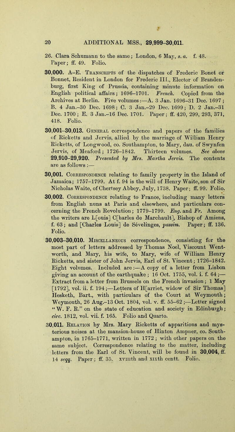 26. Clara Schumann to the same; London, 6 Ma}’, s. a. f. 48. Paper; ff. 49. Folio. 30.000. A—E. Transcripts of the dispatches of Frederic Bonet or Bonnet, Eesident in London for Frederic III., Elector of Branden- burg, first King of Prussia, containing minute information on English political affairs; 1696-1701. French. Copied from the Archives at Berlin. Five volumes :—A. 3 Jan. 1696-31 Dec. 1697 ; B. 4 Jan.-30 Dec. 1698; C. 3 Jan.-29 Dec. 1699; D. 2 Jan.-31 Dec. 1700 ; E. 3 Jan.-16 Dec. 1701. Paper; ff. 420, 299, 293, 371, 418. Folio. 30,001-30,013. General correspondence and papers of the families of Eicketts and Jervis, allied by the marriage of William Henry Eicketts, of Longwood, co. Southampton, to Mary, dau. of Swynfen Jervis, of Meaford; 1726-1842. Thirteen volumes. See above 29,910-29,920. Presented by Mrs. Martha Jervis. The contents are as follows :— 30.001. Correspondence lelating to family property in the Island of Jamaica; 1757-1799. At f. 94 is the will of Henry Waite, son of Sir Nicholas Waite, of Chert sey Abbey, July, 1738. Paper; ff. 99. Folio. 30.002. Correspondence relating to France, including many letters from English nuns at Paris and elsewhere, and particulars con- cerning the French Eevolution; 1779-1799. Eng. and Fr. Among the writers are L[ouis] C[harles de Marchault], Bishop of Amiens, f. 63; and [Charles Louis] de Sevelinges, passim. Paper; ff. 136. Folio. 30,003-30,010. Miscellaneous correspondence, consisting for the most part of letters addressed by Thomas Noel, Viscount Went- worth, and Mary, his wife, to Mary, wife of William Henry Eicketts, and sister of John Jervis, Earl of St. Vincent; 1726-1842. Eight volumes. Included are:—A copy of a letter from Lisbon giving an account of the earthquake ; 16 Oct. 1755, vol. i. f. 64;— Extract from a letter from Brussels on the French invasion; 1 May [1792], vol. ii. f. 194;—Letters of H[arriet, widow of Sir Thomas] Hesketh, Bart., with particulars of the Court at Weymouth; Weymouth, 26 Aug.-13 Oct. 1804, vol. v. ff. 55-62;—Letter signed “ W. F. E.” on the state of education and society in Edinburgh ; circ. 1812, vol. vii. f. 165. Folio and Quarto. 30,011. Eelation by Mrs. Mary Eicketts of apparitions and mys- terious noises at the mansion-house of Hinton Ampner, co. South- ampton, in 1765-1771, written in 1772 ; with other papers on the same subject. Correspondence relating to the matter, including letters from the Earl of St. Vincent, will be found in 30,004, ff. 14 seqg. Paper ; ff. 35. xviiith and xixth centt. Folio.