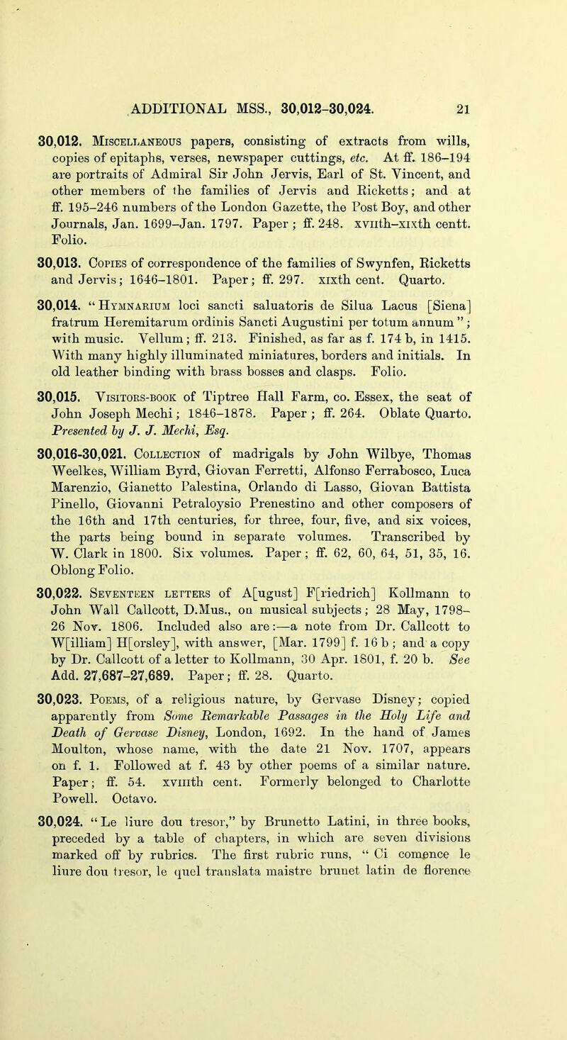 30.012. Miscellaneous papers, consisting of extracts from wills, copies of epitaphs, verses, newspaper cuttings, etc. At £f. 186-194 are portraits of Admiral Sir John Jervis, Earl of St. Vincent, and other members of the families of Jervis and Eicketts; and at fif. 195-246 numbers of the London Gazette, the Post Boy, and other Journals, Jan. 1699-Jan. 1797. Paper; ff. 248. xvnth-xixth centt. Folio. 30.013. Copies of correspondence of the families of Swynfen, Ricketts and Jervis; 1646-1801. Paper; ff. 297. xixth cent. Quarto. 30.014. “Hymnarium loci sancti saluatoris de Silua Lacus [Siena] fratrum Heremitarum ordinis Sancti Augustini per totum annum ” ; with music. Vellum; ff. 213. Finished, as far as f. 174b, in 1415. With many highly illuminated miniatures, borders and initials. In old leather binding with brass bosses and clasps. Folio. 30.015. VisiTORS-BOOK of Tiptree Hall Farm, co. Essex, the seat of John Joseph Mechi; 1846-1878. Paper; ff. 264. Oblate Quarto. Presented by J. J. Mechi, Esq. 30,016-30,021. Collection of madrigals by John Wilbye, Thomas Weelkes, William Byrd, Giovan Ferretti, Alfonso Ferrabosco, Luca Marenzio, Gianetto Palestina, Orlando di Lasso, Giovan Battista Pinello, Giovanni Petraloysio Prenestino and other composers of the 16th and 17th centuries, for three, four, five, and six voices, the parts being bound in separate volumes. Transcribed by W. Clark in 1800. Six volumes. Paper; ff. 62, 60, 64, 51, 35, 16. Oblong Folio. 30.022. Seventeen letters of A[ugust] F[riedrich] Kollmann to John Wall Callcott, D.Mus., on musical subjects; 28 May, 1798- 26 Nov. 1806. Included also are:—a note from Dr. Callcott to W[illiam] H[orsley], with answer, [Mar. 1799] f. 16 b ; and a copy by Dr. Callcott of a letter to Kollmann, 30 Apr. 1801, f. 20 b. See Add. 27,687-27,689. Paper; ff. 28. Quarto. 30.023. Poems, of a religious nature, by Gervase Disney; copied apparently from Some Pemarkahle Passages in the Holy Life and Heath of Gervase Disney, London, 1692. In the hand of James Moulton, whose name, with the date 21 Nov. 1707, appears on f. 1. Followed at f. 43 by other poems of a similar nature. Paper; ff. 54. xviiith cent. Formerly belonged to Charlotte Powell. Octavo. 30.024. “ Le liure dou tresor,” by Brunetto Latini, in three books, preceded by a table of chapters, in which are seven divisions marked off by rubrics. The first rubric runs, “ Ci com^nce le liure dou tresor, le quel translata maistre brunet latin de florenoe