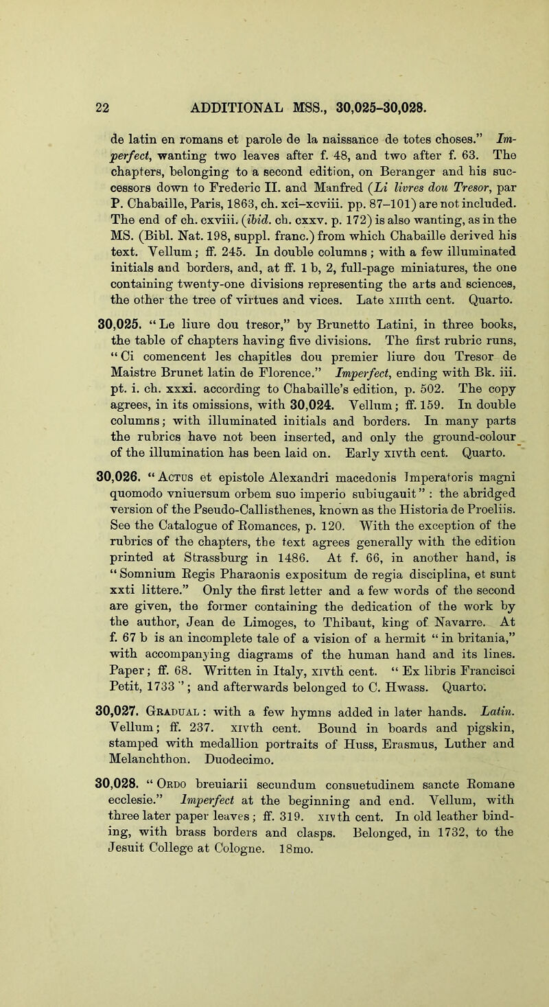 de latin en romans et parole de la naissance de totes choses.” Im- perfect, wanting two leaves after f. 48, and two after f. 63. The chapters, belonging to a second edition, on Beranger and his suc- cessors down to Frederic II. and Manfred (Li livres dou Tresor, par P. Chabaille, Paris, 1863, ch. xci-xcviii. pp. 87-101) are not included. The end of ch. cxviii. (ibid. ch. cxxv. p. 172) is also wanting, as in the MS. (Bibl. Nat. 198, suppl. franc.) from which Chabaille derived his text. Vellnm; ft. 245. In double columns ; with a few illuminated initials and borders, and, at If. 1 b, 2, full-page miniatures, the one containing twenty-one divisions representing the arts and sciences, the other the tree of virtues and vices. Late xiiith cent. Quarto. 30.025. “ Le liure dou tresor,” by Brunetto Latini, in three books, the table of chapters having five divisions. The first rubric runs, “ Ci comencent les chapitles dou premier liure dou Tresor de Maistre Brunet latin de Florence.” Imperfect, ending with Bk. iii. pt. i. ch. xxxi. according to Chabaille’s edition, p. 502. The copy agrees, in its omissions, with 30,024. Vellum; ff. 159. In double columns; with illuminated initials and borders. In many parts the rubrics have not been inserted, and only the ground-colour of the illumination has been laid on. Early xivth cent. Quarto. 30.026. “Actds et epistole Alexandri macedonis Imperatoris magni quomodo vniuersum orbem suo imperio subiugauit ” ; the abridged version of the Pseudo-Callisthenes, known as the Historia de Proeliis. See the Catalogue of Eomances, p. 120. With the exception of the rubrics of the chapters, the text agrees generally with the edition printed at Strassburg in 1486. At f. 66, in another hand, is “ Somnium Eegis Pharaonis expositum de regia disciplina, et sunt xxti littere.” Only the first letter and a few words of the second are given, the former containing the dedication of the work by the author, Jean de Limoges, to Thibaut, king of Navarre. At f. 67 b is an incomplete tale of a vision of a hermit “ in britania,” with accompanying diagrams of the human hand and its lines. Paper; fif. 68. Written in Italy, xivth cent. “ Ex libris Francisci Petit, 1733 ” ; and afterwards belonged to C. Hwass. Quarto. 30.027. Gradual : with a few hymns added in later hands. Latin. VeUum; ff. 237. xivth cent. Bound in boards and pigskin, stamped with medallion portraits of Huss, Erasmus, Luther and Melanchthon. Duodecimo. 30.028. “ Ordo breuiarii secundum consuetudinem sancte Eomane ecclesie.” Imperfect at the beginning and end. Vellum, with three later paper leaves; ff. 319. xivth cent. In old leather bind- ing, with brass borders and clasps. Belonged, in 1732, to the Jesuit College at Cologne. 18mo.