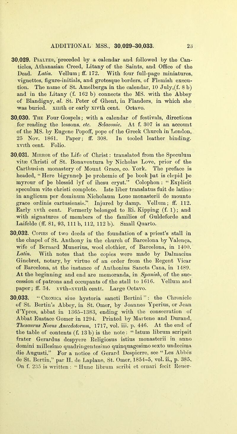 30.029. Psalter, preceded by a calendar and followed by the Can- ticles, Athanasian Creed, Litany of the Saints, and Office of the Dead. Latin. Vellum; ff. 172. With four full-page miniatures, vignettes, figure-initials, and grotesque borders, of Flemish execu- tion. The name of St. Amelberga in the calendar, 10 July,(f. 8 b) and in the Litany (f. 162 b) connects the MS. with the Abbey of Blandigny, al. St. Peter of Ghent, in Flanders, in which she was buried, xiiith or early xivth cent. Octavo. 30.030. The Four Gospels; with a calendar of festivals, directions for reading the lessons, etc. Sclavonic. At f. 307 is an account of the MS. by Eugene Popofi, pope of the Greek Church in Jiondon, 25 Nov. 1861. Paper; ff. 308. In tooled leather binding, xvith cent. Folio. 30.031. Mirror of the Life of Christ: translated from the Speculum vitse Christ! of St. Bonaventura by Nicholas Love, prior of the Carthusian monastery of Mount Grace, co. York. The jireface is headed, “ Here bigynnej) J>e prohemie of J)e book Jiat is clepid Jie myrour of J>e blessid iyf of ihesu cryst.” Colophon : “ Explicit speculum vite christi complete. Iste liber translatus fuit de latino in anglicum per dominum Nicholaum Loue monasterii de mounte grace ordinis cartusiensis.” Injured by damp. Vellum; ff. 112. Early xvth cent. Formerly belonged to Ei. Kipping (f. 1); and with signatures of members of the families of Guldeforde and Laifelde (ff. 81, 93, 111 b, 112, 112 b). Small Quarto. 30.032. Copies of two deeds of the foundation of a priest’s stall in the chapel of St. Anthony in the church of Barcelona by Valenga, wife of Bernard Munerius, wool clothier, of Barcelona, in 1400. Latin. With notes that the copies were made by Dalmacius Ginebret, notary, by virtue of an order from the Eegent Vicar of Barcelona, at the instance of Anthonius Sancta Cana, in 1489. At the beginning and end are memoranda, in Spanish, of the suc- cession of patrons and occupants of the stall to 1616. Vellum and paper; ff. 34. xvth-xviith centt. Large Octavo. 30.033. “ Cronica sine hystoria sancti Bertini ” : the Chronicle of St. Bertin’s Abbey, in St. Omer, by Joannes Yperius, or Jean d’Ypres, abbat in 1365-1383, ending with the consecration of Abbat Eustace Gomer in 1294. Printed by Martene and Durand, Thesaurus Novus Anecdotorum, 1717, vol. iii. p. 446. At the end of the table of contents (f. 13 b) is the note : “ Istum librum scripsit frater Gerardus despyere Eeligiosus istius monasterii in anno domini millesimo quadringentesimo quinquagesimo sexto undecima die August!.” For a notice of Gerard Despierre, see “ Les Abbes de St. Bertin,” par II. de Laplane, St. Omer, 1854-5, vol. ii., p. 385,^ On f. 235 is written : “ Hunc librum scribi et ornari fecit Eeuer-
