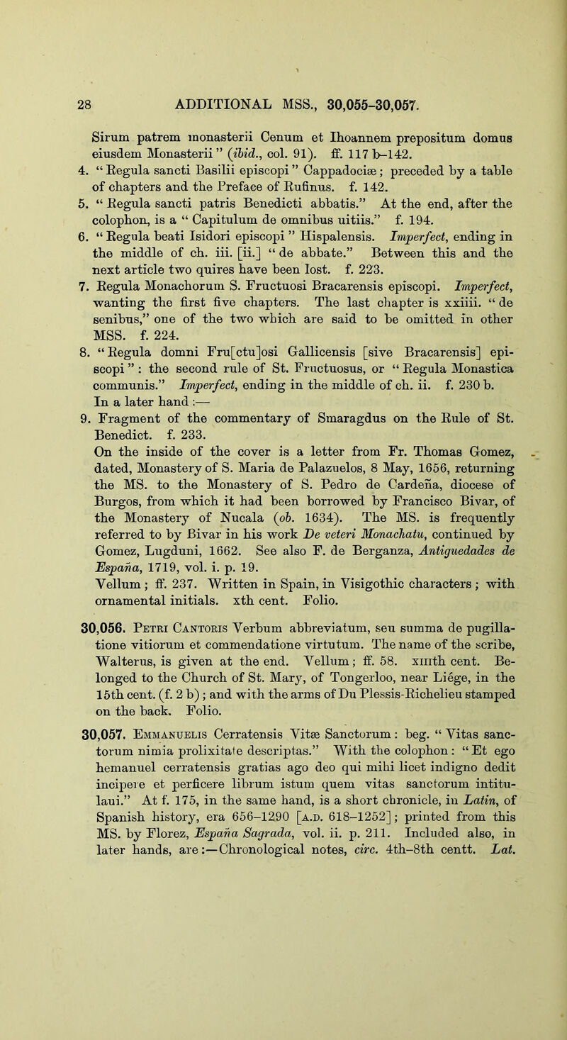 Sirum patrem inonasterii Cenum et Ihoannem prepositum domus eiusdem Monasterii” (ibid., col. 91). ff. 117b-14r2. 4. “ Kegula sancti Basilii episcopi ” Cappadociae; preceded by a table of chapters and the Preface of Kufinus. f. 142. 5. “ Eegula sancti patris Benedicti abbatis.” At the end, after the colophon, is a “ Capitulum de omnibus uitiis.” f. 194. 6. “ Kegula beati Isidori episcopi ” Hispalensis. Imperfect, ending in the middle of ch. iii. [ii.] “ de abbate.” Between this and the next article two quires have been lost. f. 223. 7. Kegula Monachorum S. Pructuosi Bracarensis episcopi. Imperfect, wanting the first five chapters. The last chapter is xxiiii. “ de senibus,” one of the two which are said to be omitted in other MSS. f. 224. 8. “Eegula domni Fru[ctu]osi Gallicensis [sive Bracarensis] epi- scopi ” : the second rule of St. Fructuosus, or “ Eegula Monastica communis.” Imperfect, ending in the middle of ch. ii. f. 230 b. In a later hand :— 9. Fragment of the commentary of Smaragdus on the Eule of St. Benedict, f. 233. On the inside of the cover is a letter from Fr. Thomas Gomez, dated. Monastery of S. Maria de Palazuelos, 8 May, 1656, returning the MS. to the Monastery of S. Pedro de Cardena, diocese of Burgos, from which it had been borrowed by Francisco Bivar, of the Monastery of Nucala (oh. 1634). The MS. is frequently referred to by Bivar in his work De veteri Monachatu, continued by Gomez, Lugduni, 1662. See also F. de Berganza, Antiguedades de Espana, 1719, vol. i. p. 19. Vellum ; ff. 237. Written in Spain, in Visigothic characters; with ornamental initials, xth cent. Folio. 30.056. Petri Cantoris Verbum abbreviatum, seu summa de pugilla- tione vitiorum et commendatione virtu turn. The name of the scribe, Walterus, is given at the end. Vellum; ff. 58. xiiith cent. Be- longed to the Church of St. Mary, of Tongerloo, near Liege, in the 15th cent. (f. 2 b); and with the arms of Du Plessis-Eichelieu stamped on the back. Folio. 30.057. Emmanuelis Cerratensis Vitae Sanctorum: beg. “ Vitas sanc- torum nimia prolixitate descriptas.” With the colophon : “Et ego hemanuel cerratensis gratias ago deo qui mihi licet indigno dedit incipere et perficere librum istum quern vitas sanctorum intitu- laui.” At f. 175, in the same hand, is a short chronicle, in Latin, of Spanish history, era 656-1290 [a.d. 618-1252]; printed from this MS. by Florez, Espana Sagrada, vol. ii. p. 211. Included also, in later hands, are:—Chronological notes, circ. 4th-8th centt. Lat.