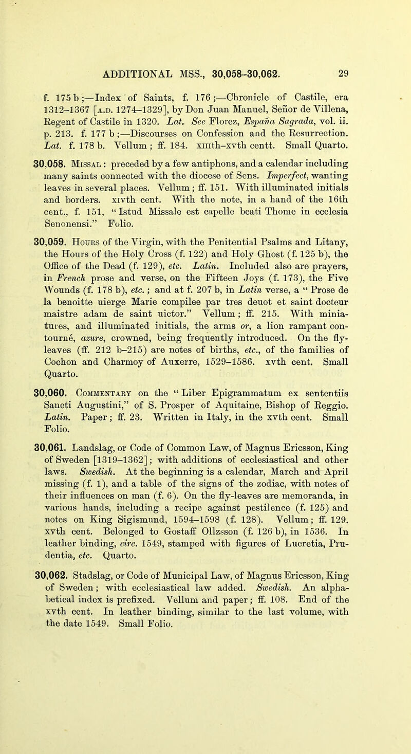 f. 175 b;—Index of Saints, f. 176;—Chronicle of Castile, era 1312-1367 [a.d. 1274-1329], by Don Jnan Manuel, Senor de Villena, Eegent of Castile in 1320. Lat. See Florez, Espana Sagrada, vol. ii. p. 213. f. 177 b ;—Discourses on Confession and the Eesurrection. Lat. f. 178 b. Vellum ; ff. 184. xiiith-xvtb centt. Small Quarto. 30.058. Missal : preceded by a few antiphons, and a calendar including many saints connected with the diocese of Sens. Imperfect, wanting leaves in several places. Vellum; ff. 151. With illuminated initials and borders, xivth cent. With the note, in a hand of the 16th cent., f. 151, “Istud Missale est capelle beati Thome in ecclesia Senonensi.” Folio. 30.059. Hours of the Virgin, with the Penitential Psalms and Litany, the Hours of the Holy Cross (f. 122) and Holy Ghost (f. 125 b), the Office of the Dead (f. 129), etc. Latin. Included also are prayers, in French prose and verse, on the Fifteen Joys (f. 173), the Five Wounds (f. 178 b), etc.; and at f. 207 b, in Latin verse, a “ Prose de la benoitte uierge Marie compilee par tres deuot et saint docteur maistre adam de saint uictor.” Vellum; ff. 215. With minia- tures, and illuminated initials, the arms or, a lion rampant con- tourne, azure, crowned, being frequently introduced. On the fly- leaves (ff. 212 b-215) are notes of births, etc., of the families of Cochon and Charmoy of Auxerre, 1529-1586. xvth cent. Small Quarto. 30.060. Commentary on the “ Liber Epigrammatum ex sententiis Sancti Augustini,” of S. Prosper of Aquitaine, Bishop of Eeggio. Latin. Paper; ff. 23. Written in Italy, in the xvth cent. Small Folio. 30.061. Landslag, or Code of Common Law, of Magnus Ericsson, King of Sweden [1319-1362]; with additions of ecclesiastical and other laws. Swedish. At the beginning is a calendar, March and April missing (f. 1), and a table of the signs of the zodiac, with notes of their influences on man (f. 6). On the fly-leaves are memoranda, in various hands, including a recipe against pestilence (f. 125) and notes on King Sigismund, 1594-1598 (f. 128). Vellum; ff. 129. xvth cent. Belonged to Gostaff Ollzsson (f. 126 b), in 1536. In leather binding, circ. 1549, stamped with figures of Lucretia, Pru- dentia, etc. Quarto. 30.062. Stadslag, or Code of Municipal Law, of Magnus Ericsson, King of Sweden; with ecclesiastical law added. Swedish. An alpha- betical index is prefixed. Vellum and paper; ff. 108. End of the xvth cent. In leather binding, similar to the last volume, with the date 1549. Small Folio.