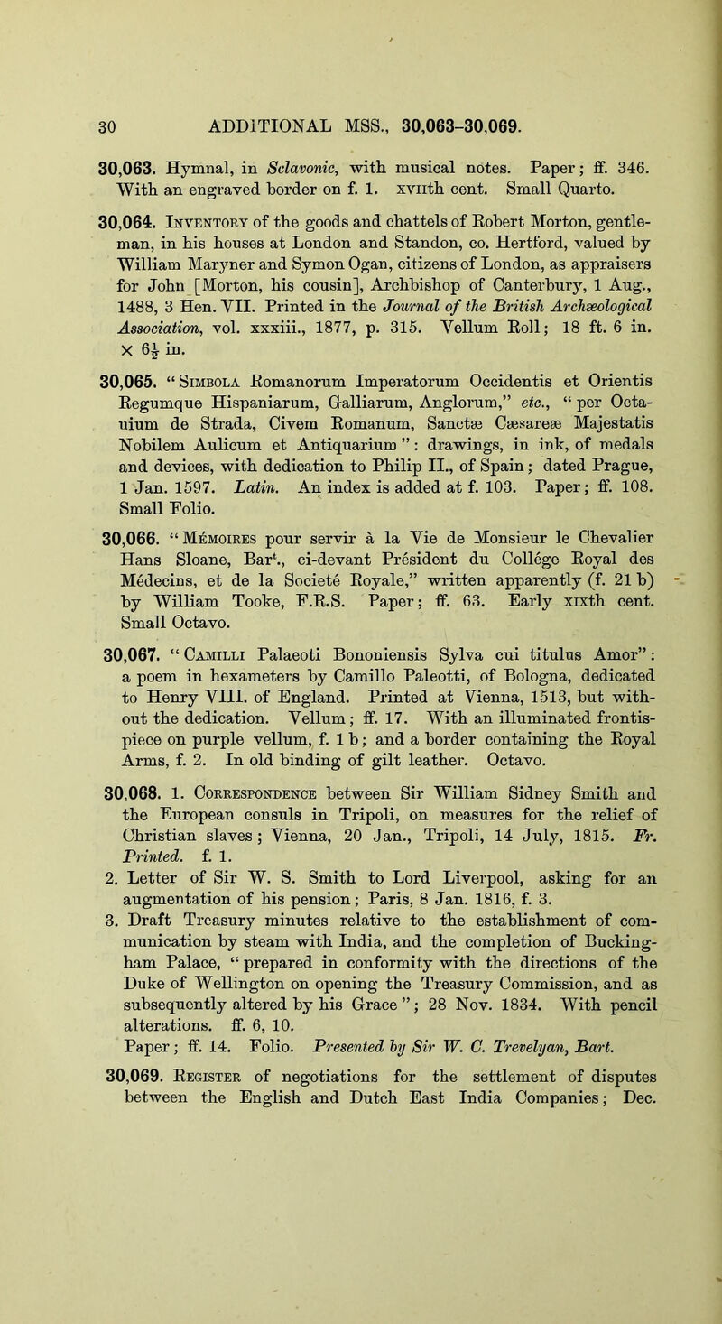 30.063. Hymnal, in Sclavonic, with musical notes. Paper; ff. 346. With an engraved border on f. 1. xviith cent. Small Quarto. 30.064. Inventory of the goods and chattels of Robert Morton, gentle- man, in his houses at London and Standon, co. Hertford, valued by William Maryner and Symon Ogan, citizens of London, as appraisers for John [Morton, his cousin]. Archbishop of Canterbury, 1 Aug., 1488, 3 Hen. VII. Printed in the Journal of the British Archseological Association, vol. xxxiii., 1877, p. 315. Vellum Roll; 18 ft. 6 in. X 6^ in. 30.065. “SiMBOLA Romanorum Imperatorum Occidentis et Orientis Regumque Hispaniarum, Galliarum, Anglorum,” etc., “ per Octa- uium de Strada, Civem Romanum, Sanctae Caesareae Majestatis Nobilem Aulicum et Antiquarium ”: drawings, in ink, of medals and devices, with dedication to Philip II., of Spain; dated Prague, 1 Jan. 1597. Latin. An index is added at f. 103. Paper; ff. 108. Small Folio. 30.066. “ Memoires pour servir a la Vie de Monsieur le Chevalier Hans Sloane, Bar*., ci-devant President du College Royal des Medecins, et de la Societe Royale,” written apparently (f. 21 b) by William Tooke, F.R.S. Paper; ff. 63. Early xixth cent. Small Octavo. 30.067. “ Camilli Palaeoti Bononiensis Sylva cui titulus Amor”; a poem in hexameters by Camillo Paleotti, of Bologna, dedicated to Henry VIII. of England. Printed at Vienna, 1513, but with- out the dedication. Vellum; ff. 17. With an illuminated frontis- piece on purple vellum, f. 1 b; and a border containing the Royal Arms, f. 2. In old binding of gilt leather. Octavo. 30.068. 1. Correspondence between Sir William Sidney Smith and the European consuls in Tripoli, on measures for the relief of Christian slaves; Vienna, 20 Jan., Tripoli, 14 July, 1815. Fi\ Printed, f. 1. 2. Letter of Sir W. S. Smith to Lord Liverpool, asking for an augmentation of his pension; Paris, 8 Jan. 1816, f. 3. 3. Draft Treasury minutes relative to the establishment of com- munication by steam with India, and the completion of Bucking- ham Palace, “ prepared in conformity with the directions of the Duke of Wellington on opening the Treasury Commission, and as subsequently altered by his Grace”; 28 Nov. 1834. With pencil alterations, ff. 6, 10. Paper; ff. 14. Folio. Presented hy Sir W. C. Trevelyan, Bart. 30.069. Register of negotiations for the settlement of disputes between the English and Dutch East India Companies; Dec.