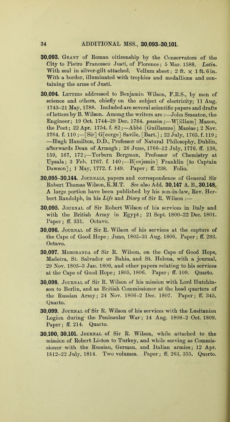 30.093. Grant of Eoman citizenship by the Conservators of the City to Pietro Francesco Justi, of Florence; 5 Mar. 1588. Latin. With seal in silver-gilt attached. Vellum sheet; 2 ft. x 1 ft. 6 in. With a border, illuminated with trophies and medallions and con- taining the arms of Justi. 30.094. Letters addressed to Benjamin Wilson, F.E.S., by men of science and others, chiefly on the subject of electricity; 11 Aug. 1743—21 May, 1788. Included are several scientific papers and drafts of letters by B. Wilson. Among the writers are :—John Smeaton, the Engineer; 19 Oct. 1744-29 Dec. 1764. passim;—W[illiam] Mason, the Poet; 22 Apr. 1754. f. 82;—Abbe [Guillaume] Mazeas ; 2 Nov. 1764. f. 110 ;—[Sir] G[eorge] Savile, [Bart.] ; 22 July, 1765. f. 119 ; —Hugh Hamilton, D.D., Professor of Natural Philosophy, Dublin, afterwards Dean of Armagh ; 26 June, 1766-12 July, 1776. ff. 138, 159, 167, 172;—Torbern Bergman, Professor of Chemistry at Hpsala; 3 Feb. 1767. f. 140;—B[enjamin] Franklin [to Captain Dawson]; 1 May, 1772. f. 149. Paper; ff. 238. Folio. 30,095-30,144. Journals, papers and correspondence of General Sir Eobert Thomas Wilson, K.M.T. Nee also Add. 30,147 A. B., 30,148. A large portion have been published by his son-in-law, Eev. Her- bert Eandolph, in his Life and Diary of Sir E. Wilson :— 30.095. Journal of Sir Eobert Wilson of his services in Italy and with the British Army in Egypt; 21 Sept. 1800-22 Dec. 1801. Paper; ff. 331. Octavo. 30.096. Journal of Sir E. Wilson of his services at the capture of the Cape of Good Hope; .June, 1805-31 Aug. 1806. Paper; ff. 293. Octavo. 30.097. Memoranda of Sir E. Wilson, on the Cape of Good Hope, Madeira, St. Salvador or Bahia, and St. Helena, with a journal, 29 Nov. 1805-3 Jan. 1806, and other papers relating to his services at the Cape of Good Hope; 1805, 1806. Paper; ff. 109. Quarto. 30.098. Journal of Sir E. Wilson of his mission with Lord Hutchin- son to Berlin, and as British Commissioner at the head quarters of the Eussian Army; 24 Nov. 1806-2 Dec. 1807. Paper; ff. 345. Quarto. 30.099. Journal of Sir E. Wilson of his services with the Lusitanian Legion during the Peninsular War; 14 Aug. 1808-2 Oct. 1809. Paper; ff. 214. Quarto. 30.100. 30,101. Journal of Sir E. Wilson, while attached to the mission of Eobert Liston to Turkey, and while serving as Commis- sioner with the Eussian, German, and Italian armies; 12 Apr. 1S12-22 July, 1814. Two volumes. Paper; ff. 263, 355. Quarto.