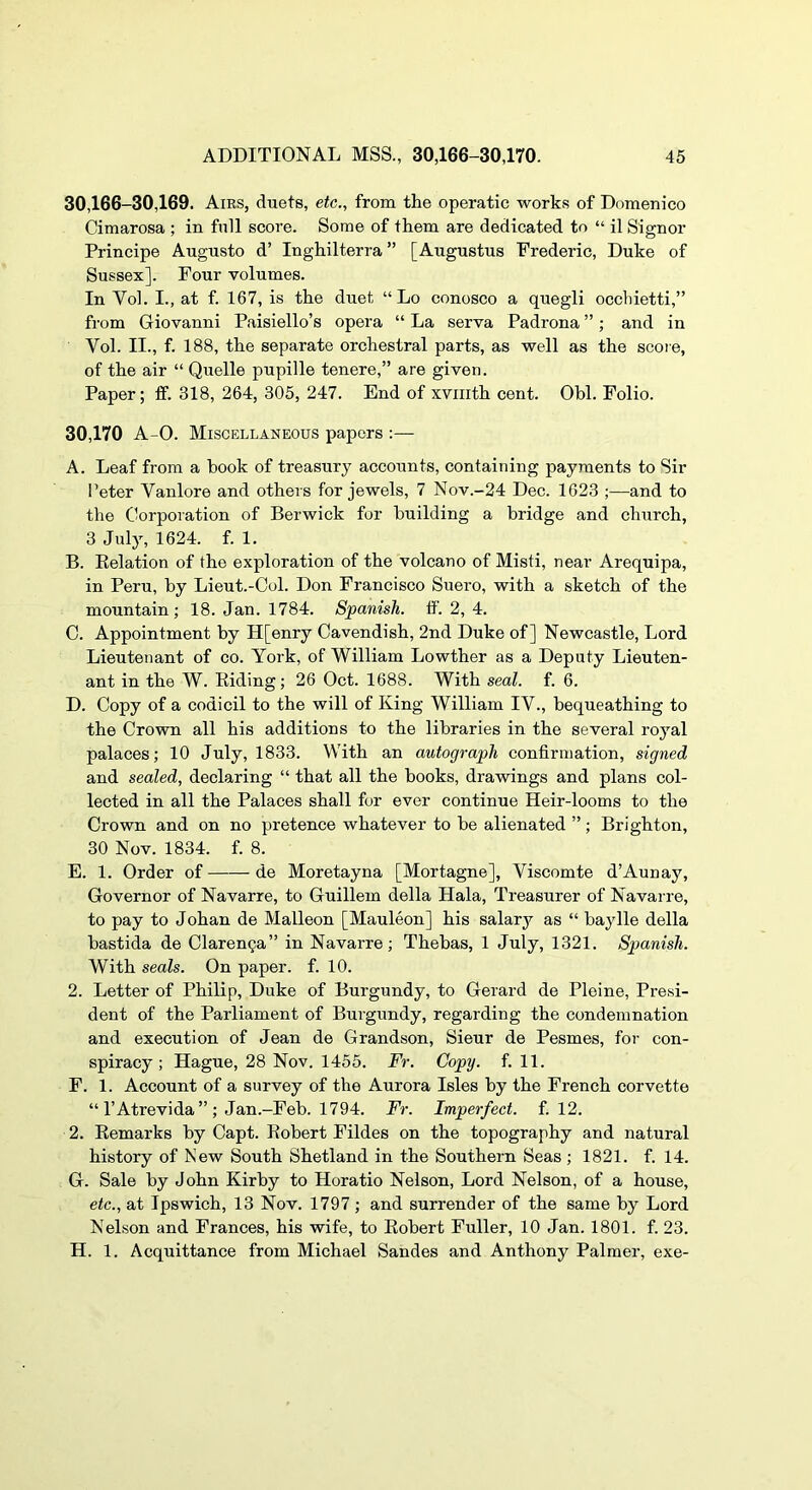 30,166-30,169. Airs, duets, etc., from the operatic works of Domenico Cimarosa ; in full score. Some of them are dedicated to “ il Signor Principe Augusto d’ Inghilterra ” [Augustus Frederic, Duke of Sussex]. Four volumes. In Vol. L, at f. 167, is the duet “ Lo conosco a quegli occhietti,” from Giovanni Paisiello’s opera “ La serva Padrona ”; and in Vol. II., f. 188, the separate orchestral parts, as well as the score, of the air “ Quelle pupille tenere,” are given. Paper; ff. 318, 264, 305, 247. End of xvmth cent. Obi. Folio. 30,170 A-0. Miscellaneous papers :— A. Leaf from a hook of treasury accounts, containing payments to Sir I’eter Vanlore and others for jewels, 7 Nov.-24 Dec. 1623 ;—and to the Corporation of Berwick for building a bridge and church, 3 July, 1624. f. 1. B. Eelation of the exploration of the volcano of Misti, near Arequipa, in Peru, by Lieut.-Col. Don Francisco Suero, with a sketch of the mountain ; 18. Jan. 1784. Spanish, tf. 2, 4. C. Appointment by H[enry Cavendish, 2nd Duke of] Newcastle, Lord Lieutenant of co. York, of William Lowther as a Deputy Lieuten- ant in the W. Eiding; 26 Oct. 1688. With seal. f. 6. D. Copy of a codicil to the will of King William IV., bequeathing to the Crown all his additions to the libraries in the several royal palaces; 10 July, 1833. With an autograph confirmation, signed and sealed, declaring “ that all the books, drawings and plans col- lected in all the Palaces shall for ever continue Heir-looms to the Crown and on no pretence whatever to be alienated ”; Brighton, 30 Nov. 1834. f. 8. E. 1. Order of de Moretayna [Mortagne], Viscomte d’Aunay, Governor of Navarre, to Guillem della Hala, Treasurer of Navarre, to pay to Johan de Malleon [Mauleon] his salary as “ bay lie della bastida de Clarenga” in Navarre; Thebas, 1 July, 1321. Spanish. With seals. On paper, f. 10. 2. Letter of Philip, Duke of Burgundy, to Gerard de Pleine, Presi- dent of the Parliament of Burgundy, regarding the condemnation and execution of Jean de Grandson, Sieur de Pesmes, for con- spiracy ; Hague, 28 Nov. 1455. Fr. Copy. fill. F. 1. Account of a survey of the Aurora Isles by the French corvette “ I’Atrevida ” ; Jan.-Feb. 1794. Fr. Imperfect, f. 12. 2. Eemarks by Capt. Eobert Fildes on the topography and natural history of New South Shetland in the Southern Seas ; 1821. f. 14. G. Sale by John Kirby to Horatio Nelson, Lord Nelson, of a house, etc., at Ipswich, 13 Nov. 1797 ; and surrender of the same by Lord Nelson and Frances, his wife, to Eobert Fuller, 10 Jan. 1801. f. 23. H. 1. Acquittance from Michael Sandes and Anthony Palmer, exe-