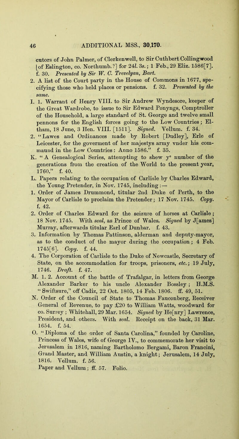 cutors of Joiin Palmer, of Clerkenwell, to Sir Cuthbert Colling wood [of Eslington, co. Nortbumb. ?] for 24Z. 3s.; 1 Feb., 29 Eliz. 1586[7]. f. 30. Presented by Sir W. C. Trevelyan, Bart. 2. A list of tbe Court party in tbe House of Commons in 1677, spe- cifying those wbo held places or pensions, f. 32. Presented by the same. 1. 1. Warrant of Henry VIII. to Sir Andrew Wyndesore, keeper of tbe Great Wardrobe, to issue to Sir Edward Ponyngs, Comptroller of tbe Household, a large standard of St. George and twelve small pennons for tbe English forces going to tbe Low Countries; El- tbam, 18 June, 3 Hen. VIII. [1511]. Signed. Vellum, f. 34. 2. “Lawes and Ordinances made by Eobert [Dudley], Erie of Leicester, for tbe goverment of her majestys army vnder bis com- maund in tbe Low Countries : Anno 1586.” f. 35. K. “ A Genealogical Series, attempting to shew y® number of tbe generations from tbe creation of tbe World to tbe present year, 1760.” f. 40. L. Papers relating to tbe occupation of Carlisle by Charles Edward, tbe Young Pretender, in Nov. 1745, including : — 1. Order of James Drummond, titular 2nd Duke of Perth, to tbe Mayor of Carlisle to proclaim tbe Pretender; 17 Nov. 1745. Copy. f. 42. 2. Order of Charles Edward for tbe seizure of horses at Carlisle ; 18 Nov. 1745. W^tb seal, as Prince of Wales. Signed by J[ames] Murray, afterwards titular Earl of Dunbar, f. 43. 3. Information by Thomas Pattinson, alderman and deputy-mayor, as to tbe conduct of tbe mayor during tbe occupation; 4 Feb. 1745[6]. Copy. f. 44. 4. The Corporation of Carlisle to tbe Duke of Newcastle, Secretary of State, on the accommodation for troops, prisoners, etc.-, 19 July, 1746. Draft, f. 47. M. 1. 2. Account of the battle of Trafalgar, in letters from George Alexander Barker to bis uncle Alexander Bossley ; H.M.S. “ Swiftsure,” off Cadiz, 22 Oct. 1805, 14 Feb. 1806. ff. 49, 51. N. Order of tbe Council of State to Thomas Fauconberg, Eeceiver General of Eevenue, to pay £20 to William Watts, woodward for CO. Surjey ; Whitehall, 29 Mar. 1654. Signed by He[nry] LawTence, President, and others. With seal. Eeceipt on the back, 31 Mar. 1654. f. 54. O. “ Diploma of tbe order of Santa Carolina,” founded by Caroline, Princess of Wales, wife of George IV., to commemorate her visit to Jerusalem in 1816, naming Bartbolomo Bergami, Baron Francini, Grand Master, and William Austin, a knight; Jerusalem, 14 July, 1816. Vellum, f. 56. Paper and Vellum; ff. 57. Folio.