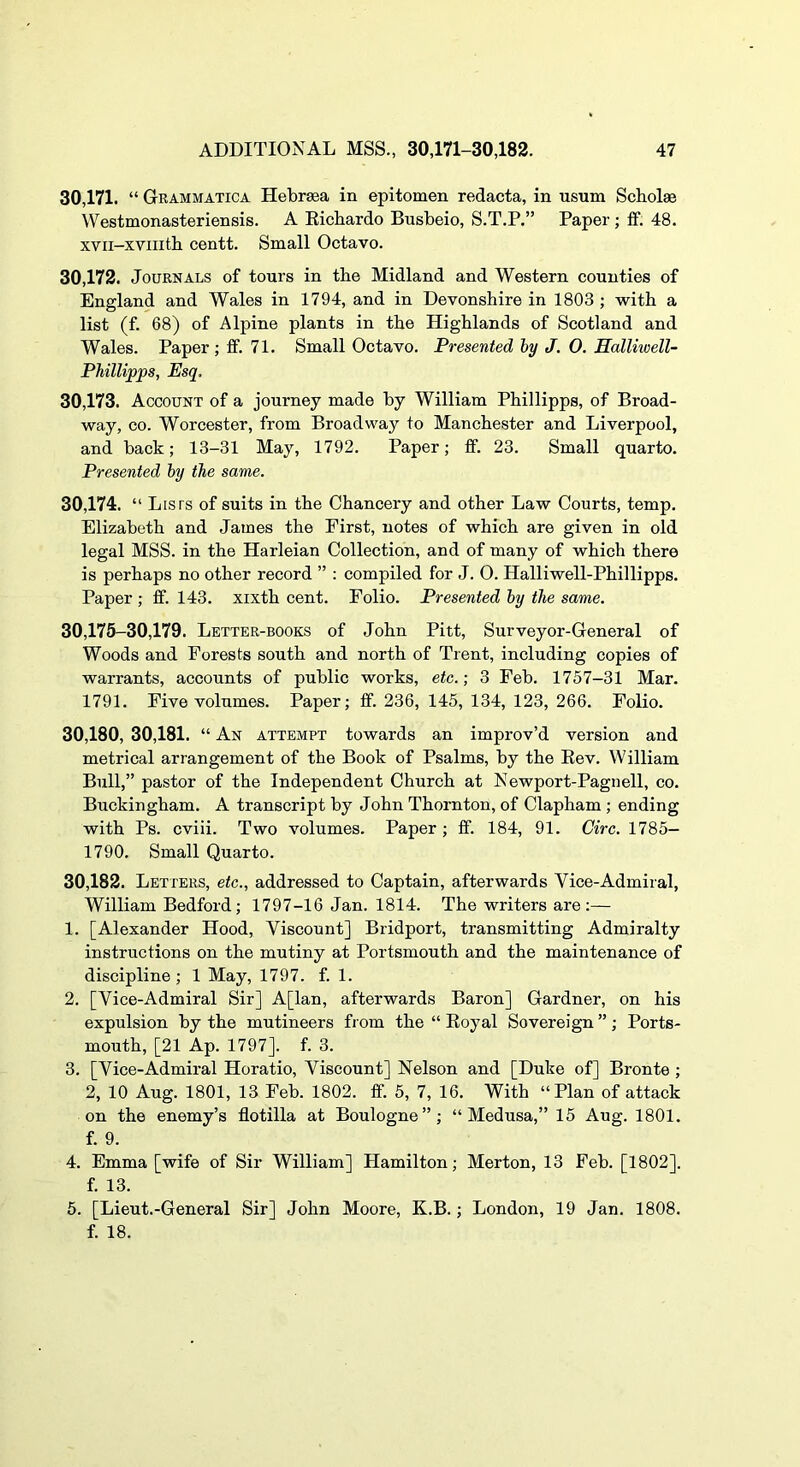 30.171. “ Grammatica Hebrgea in epitomen redacta, in usum Sch.ol« Westmonasteriensis. A Eichardo Busbeio, S.T.P.” Paper; if. 48. xvii-xviiith centt. Small Octavo. 30.172. Journals of tours in tbe Midland and Western counties of England and Wales in 1794, and in Devonshire in 1803 ; with a list (f. 68) of Alpine plants in the Highlands of Scotland and Wales. Paper ; if. 71. Small Octavo. Presented by J. 0. Halliwell- PMllipps, Esq. 30.173. Account of a journey made by William Phillipps, of Broad- way, CO. Worcester, from Broadway to Manchester and Liverpool, and back; 13-31 May, 1792. Paper; ff. 23. Small quarto. Presented by the same. 30.174. “ Lists of suits in the Chancery and other Law Courts, temp. Elizabeth and James the First, notes of which are given in old legal MSS. in the Harleian Collection, and of many of which there is perhaps no other record ” : compiled for J. 0. Halliwell-Phillipps. Paper ; if. 143. xixth cent. Folio. Presented by the same. 30,175-30,179. Letter-books of John Pitt, Surveyor-General of Woods and Forests south and north of Trent, including copies of warrants, accounts of public works, etc.-, 3 Feb. 1757-31 Mar. 1791. Five volumes. Paper; if. 236, 145, 134, 123, 266. Folio. 30,180, 30,181. “ An attempt towards an improv’d version and metrical arrangement of the Book of Psalms, by the Eev. William Bull,” pastor of the Independent Church at Newport-Pagnell, co. Buckingham. A transcript by John Thornton, of Clapham ; ending with Ps. cviii. Two volumes. Paper; if. 184, 91. Circ. 1785- 1790. Small Quarto. 30,182. Letters, etc., addressed to Captain, afterwards Vice-Admiral, William Bedford; 1797-16 Jan. 1814. The writers are:— 1. [Alexander Hood, Viscount] Bridport, transmitting Admiralty instructions on the mutiny at Portsmouth and the maintenance of discipline; 1 May, 1797. f. 1. 2. [Vice-Admiral Sir] A[lan, afterwards Baron] Gardner, on his expulsion by the mutineers fi om the “ Eoyal Sovereign ”; Ports- mouth, [21 Ap. 1797]. f. 3. 3. [Vice-Admiral Horatio, Viscount] Nelson and [Duke of] Bronte ; 2, 10 Aug. 1801, 13 Feb. 1802. if. 5, 7, 16. With “Plan of attack on the enemy’s flotilla at Boulogne”; “Medusa,” 15 Aug. 1801. f. 9. 4. Emma [wife of Sir William] Hamilton; Merton, 13 Feb. [1802]. f. 13. 5. [Lieut.-General Sir] John Moore, K.B.; London, 19 Jan. 1808. f. 18.