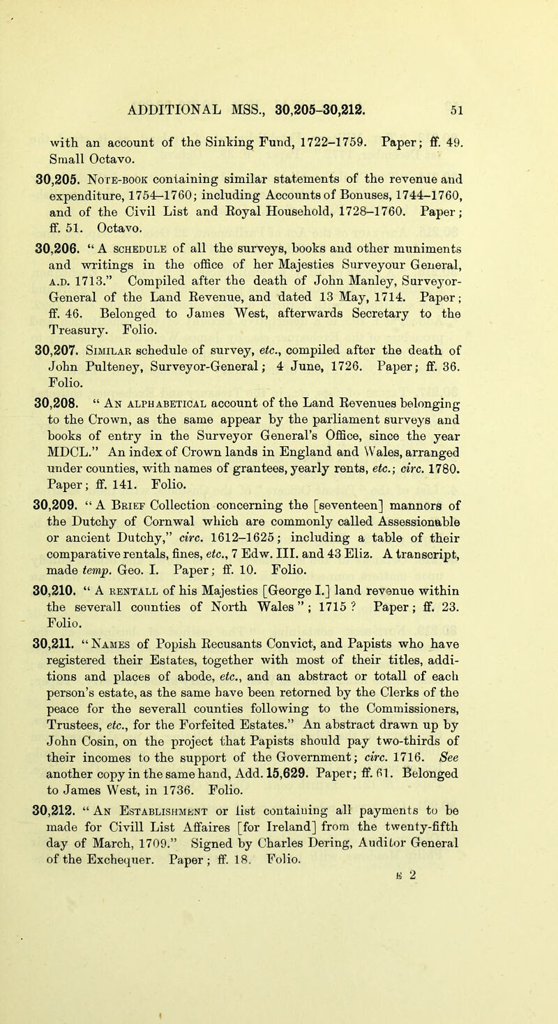 with an account of the Sinking Fund, 1722-1759. Paper; fif. 49. Small Octavo. 30.205. Note-book containing similar statements of the revenue and expenditure, 175'L-1760; including Accounts of Bonuses, 1744—1760, and of the Civil List and Eoyal Household, 1728-1760. Paper; fit. 51. Octavo. 30.206. “A SCHEDULE of all the surveys, hooks and other muniments and writings in the office of her Majesties Surveyour General, A.D. 1713.” Compiled after the death of John Manley, Survejmr- General of the Land Kevenue, and dated 13 May, 1714. Paper; ff. 46. Belonged to James West, afterwards Secretary to the Treasury. Folio. 30.207. Similar schedule of survey, etc., compiled after the death of John Pulteney, Surveyor-General; 4 June, 1726. Paper; fif. 36. Folio. 30.208. “ An alphabetical account of the Land Kevenues belonging to the Crown, as the same appear by the parliament surveys and books of entry in the Surveyor General’s Office, since the year MDCL.” An index of Crown lands in England and Wales, arranged under counties, with names of grantees, yearly rents, etc.; circ. 1780. Paper; ff. 141. Folio. 30.209. “ A Brief Collection concerning the [seventeen] manners of the Dutchy of Cornwal which are commonly called Assessionable or ancient Dutchy,” circ. 1612-1625; including a table of their comparative rentals, fines, etc., 7 Edw. III. and 43 Eliz. A transcript, made temp. Geo. I. Paper; ff. 10. Folio. 30.210. “ A RENTALL of his Majesties [George I.] land revenue within the severall counties of North Wales ” ; 1715 ? Paper; ff. 23. Folio. 30.211. “ Names of Popish Eecusants Convict, and Papists who have registered their Estates, together with most of their titles, addi- tions and places of abode, etc., and an abstract or totall of each person’s estate, as the same have been retorned by the Clerks of the peace for the severall counties following to the Commissioners, Trustees, etc., for the Forfeited Estates.” An abstract drawn up by John Cosin, on the project that Papists should pay two-thirds of their incomes to the support of the Government; circ. 1716. See another copy in the same hand. Add. 15,629. Paper; ff. 61. Belonged to James West, in 1736. Folio. 30.212. “ An Establishment or list containing all payments to be made for Civill List Affaires [for Ireland] from the twenty-fifth day of March, 1709.” Signed by Charles Dering, Auditor General of the Exchequer. Paper; ff. 18. Folio. K 2