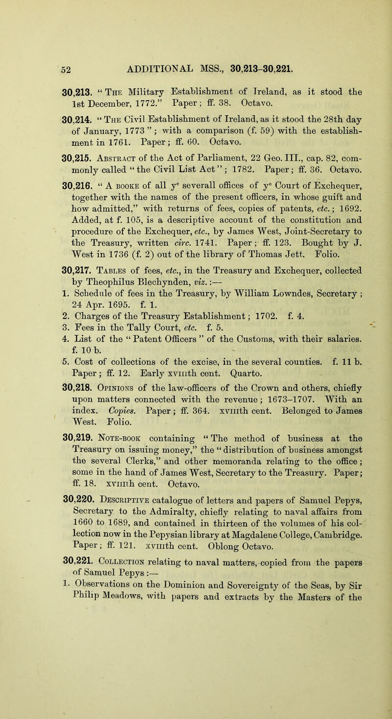 30.213. “ The Military Establishment of Ireland, as it stood the 1st December, 1772.” Paper ; ff. 38. Octavo. 30.214. “ The Civil Establishment of Ireland, as it stood the 28th day of January, 1773 ” ; with a comparison (f. 59) with the establish- ment in 1761. Paper ; ff. 60. Octavo. 30.215. Abstract of the Act of Parliament, 22 Geo. III., cap. 82, com- monly called “the Civil List Act” ; 1782. Paper; ff. 36. Octavo. 30.216. “A BOOKS of all y® severall offices of y® Court of Exchequer, together with the names of the present officers, in whose guift and how admitted,” with returns of fees, copies of patents, etc.-, 1692. Added, at f. 105, is a descriptive account of the constitution and procedure of the Exchequer, etc., by James West, Joint-Secretary to the Treasury, written circ. 1741. Paper; ff. 123. Bought by J. West in 1736 (f. 2) out of the library of Thomas Jett. Folio. 30.217. Tables of fees, etc., in the Treasury and Exchequer, collected by Theophilus Blechynden, viz.:— 1. Schedule of fees in the Treasury, by William Lowndes, Secretary ; 24 Apr. 1695. f. 1. 2. Charges of the Treasury Establishment; 1702. f. 4. 3. Fees in the Tally Court, etc. f. 5. 4. List of the “ Patent Officers ” of the Customs, with their salaries, f. 10 b. 5. Cost of collections of the excise, in the several counties, f. 11b. Paper; ff. 12. Early xviiith cent. Quarto. 30.218. Opinions of the law-officers of the Crown and others, chiefly upon matters connected with the revenue; 1673-1707. With an index. Copies. Paper; ff. 364. xviiith cent. Belonged to James West. Folio. 30.219. Note-book containing “ The method of business at the Treasury on issuing money,” the “distribution of business amongst the several Clerks,” and other memoranda relating to the office; some in the hand of James West, Secretary to the Treasury. Paper; ff. 18. xviiith cent. Octavo. 30.220. Descriptive catalogue of letters and papers of Samuel Pepys, Secretary to the Admiralty, chiefly relating to naval affairs from 1660 to 1689, and contained in thirteen of the volumes of his col- lection now in the Pepysian library at Magdalene College, Cambridge. Paper ; ff. 121. xviiith cent. Oblong Octavo. 30.221. Collection relating to naval matters, copied from the papers of Samuel Pepys :— 1. Observations on the Dominion and Sovereignty of the Seas, by Sir Philip Meadows, with papers and extracts by the Masters of the