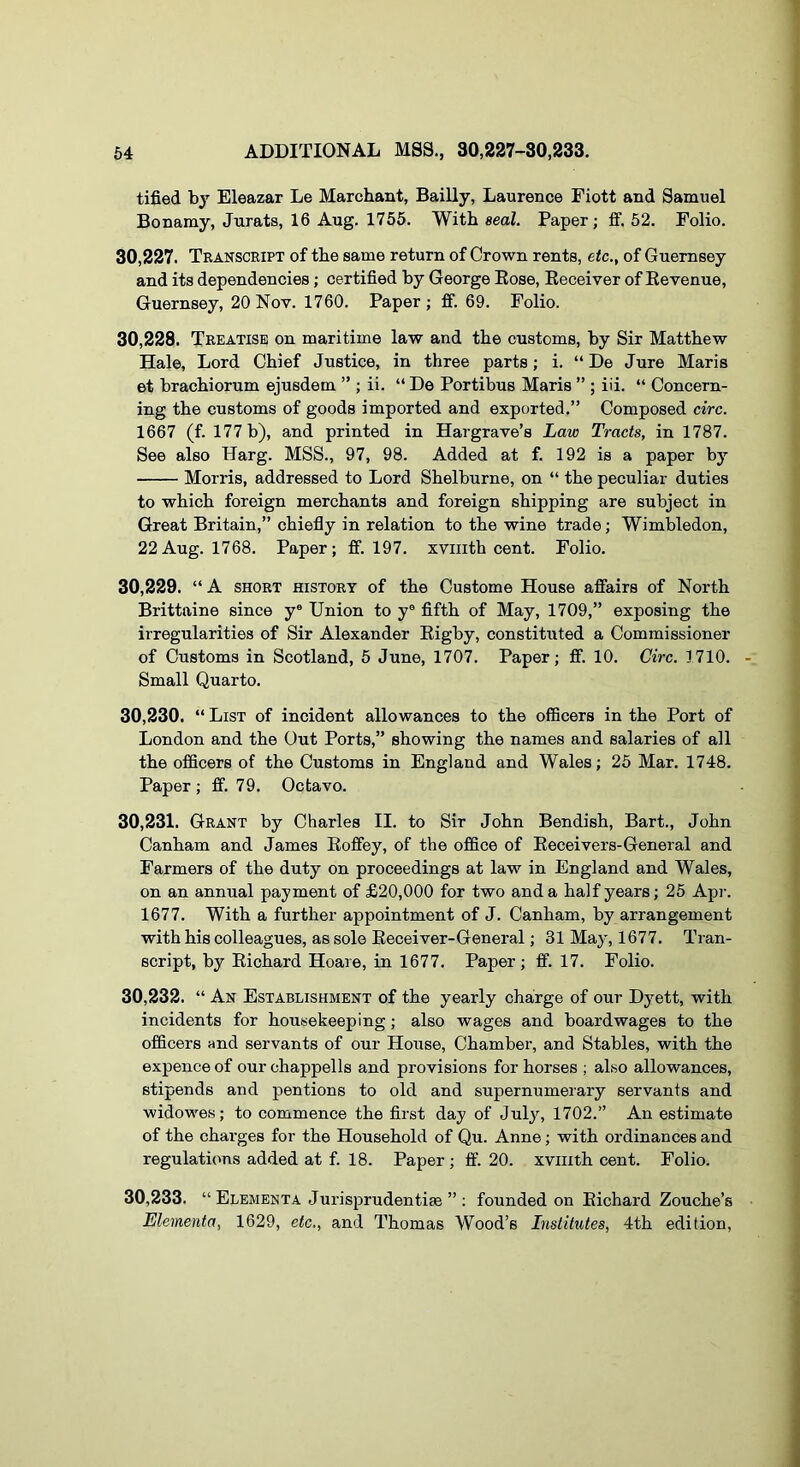 tified by Eleazar Le Marchant, Bailly, Laurence Fiott and Samuel Bonamy, Jurats, 16 Aug. 1755. With seal. Paper; ff. 52. Folio. 30.227. Transcript of the same return of Crown rents, etc., of Guernsey and its dependencies; certified by George Eose, Eeceiver of Eevenue, Guernsey, 20 Nov. 1760. Paper; ff. 69. Folio. 30.228. Treatise on maritime law and the customs, by Sir Matthew Hale, Lord Chief Justice, in three parts; i. “ De Jure Maris et brachiorum ejusdem ” ; ii. “ De Portibus Maris ” ; iii. “ Concern- ing the customs of goods imported and exported.” Composed circ. 1667 (f. 177 b), and printed in Hargrave’s Law Tracts, in 1787. See also Harg. MSS., 97, 98. Added at f. 192 is a paper by Morris, addressed to Lord Shelburne, on “ the peculiar duties to which foreign merchants and foreign shipping are subject in Great Britain,” chiefiy in relation to the wine trade; Wimbledon, 22Aug. 1768. Paper; ff. 197. xviiith cent. Folio. 30.229. “ A SHORT HISTORY of the Custome House affairs of North Brittaine since y® Union to y® fifth of May, 1709,” exposing the irregularities of Sir Alexander Eigby, constituted a Commissioner of Customs in Scotland, 5 June, 1707. Paper; ff. 10. Circ. 1710. Small Quarto. 30.230. “ List of incident allowances to the officers in the Port of London and the Out Ports,” showing the names and salaries of all the officers of the Customs in England and Wales; 25 Mar. 1748. Paper; ff. 79. Octavo. 30.231. Grant by Charles II. to Sir John Bendish, Bart., John Canham and James Eoffey, of the office of Eeceivers-General and Farmers of the duty on proceedings at law in England and Wales, on an annual payment of £20,000 for two and a half years; 25 Apr. 1677. With a further appointment of J. Canham, by arrangement with his colleagues, as sole Eeceiver-General; 31 Ma}’, 1677. Tran- script, by Eichard Hoare, in 1677. Paper; ff. 17. Folio. 30.232. “ An Establishment of the yearly charge of our Dyett, with incidents for housekeeping; also wages and boardwages to the officers and servants of our House, Chamber, and Stables, with the expence of our chappells and provisions for horses ; also allowances, stipends and pentions to old and supernumerary servants and widowes; to commence the first day of July, 1702.” An estimate of the charges for the Household of Qu. Anne; with ordinances and regulations added at f. 18. Paper; ff. 20. xviiith cent. Folio. 30.233. “ Elementa Jurisprudentiae ” ; founded on Eichard Zouche’s Elementa, 1629, etc., and Thomas Wood’s Institutes, 4th edition,