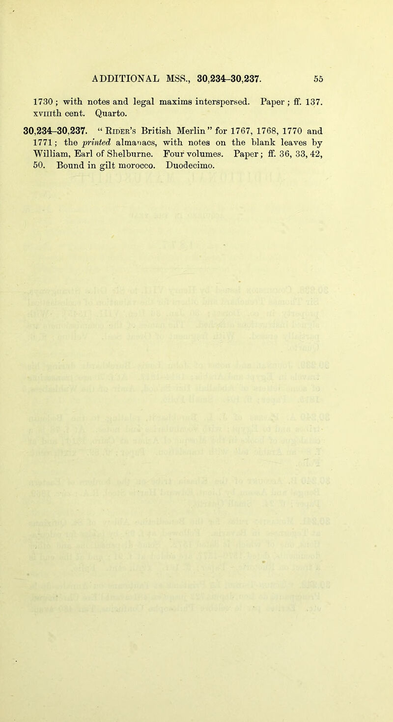 1730 ; with notes and legal maxims interspersed. Paper ; ff. 137. xviiith cent. Quarto. 30,234-30,237. “Eider’s British Merlin’’for 1767, 1768, 1770 and 1771; the printed almanacs, with notes on the blank leaves by William, Earl of Shelburne. Four volumes. Paper; ff. 36, 33,42, 50. Bound in gilt morocco. Duodecimo.