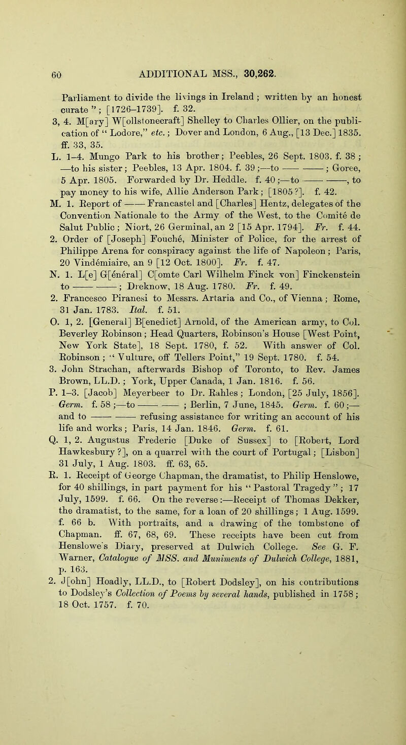 Parliament to divide the livings in Ireland ; written by an honest curate”; [1726—1739]. f. 32. 3, 4. M[ary] W[ollstonecraft] Shelley to Charles Ollier, on the publi- cation of “ Lodore,” etc.; Dover and London, 6 Aug., [13 Dec.] 1835. ff. 33, 35. L. 1-4. Mungo Park to his brother; Peebles, 26 Sept. 1803. f. 38 ; —to his sister; Peebles, 13 Apr. 1804. f. 39;—to ; Goree, 5 Apr. 1805. Forwarded by Dr. Heddle. f. 40 ;—to , to pay money to his wife, Allie Anderson Park; [1805?]. f. 42. M. 1. Keport of Francastel and [Charles] Hentz, delegates of the Convention Nationale to the Army of the West, to the Comite de Salut Public ; Niort, 26 Germinal, an 2 [15 Apr. 1794]. Fr. f. 44. 2. Order of [Joseph] Fouche, Minister of Police, for the airest of Philippe Arena for conspiracy against the life of Napoleon ; Palis, 20 Yindemiaire, an 9 [12 Oct. 1800]. Fr. f. 47. N. 1. L[e] G[eneral] C[omte Carl Wilhelm Finck von] Finckenstein to ; Di eknow, 18 Aug. 1780. Fr. f. 49. 2. Francesco Piranesi to Messrs. Artaria and Co., of Vienna; Eome, 31 Jan. 1783. Ital. f. 51. O. 1, 2. [General] B[enedict] Arnold, of the American army, to Col. Beverley Eobinson; Head Quarters, Eobinson’s House [West Point, New York State], 18 Sept. 1780, f. 52. With answer of Col. Eobinson; “ Vulture, olf Tellers Point,” 19 Sept. 1780. f. 54. 3. John Strachan, afterwards Bishop of Toronto, to Eev. James Brown, LL.D.; York, Upper Canada, 1 Jan. 1816. f. 56. P. 1-3. [Jacob] Meyerbeer to Dr. Eahles ; London, [25 July, 1856]. Germ. f. 58 ;—to ; Berlin, 7 June, 1845. Germ. f. 60;— and to refusing assistance for writing an account of his life and works ; Paris, 14 Jan. 1846. Germ. f. 61. Q. 1, 2. Augustus Frederic [Duke of Sussex] to [Eobert, Lord Hawkesbury ?], on a quarrel with the court of Portugal; [Lisbon] 31 July, 1 Aug. 1803. ff. 63, 65. E. 1. Eeceipt of George Chapman, the dramatist, to Philip Henslowe, for 40 shillings, in part payment for his “ Pastoral Tragedy ” ; 17 July, 1599. f. 66. On the reverse:—Eeceipt of Thomas Dekker, the dramatist, to the same, for a loan of 20 shillings; 1 Aug. 1599. f. 66 b. With portraits, and a drawing of the tombstone of Chapman. If. 67, 68, 69. These receipts have been cut from Henslowe's Diaiy, preserved at Dulwich College. See G. F. Warner, Catalogue of HISS, and Muniments of Dulwich College, 1881, p. 163. 2. J[ohn] Hoadly, LL.D., to [Eobert Dodsley], on his contributions to Dodsle3’’s Collection of Poems hy several hands, published in 1758; 18 Oct. 1757. f. 70.